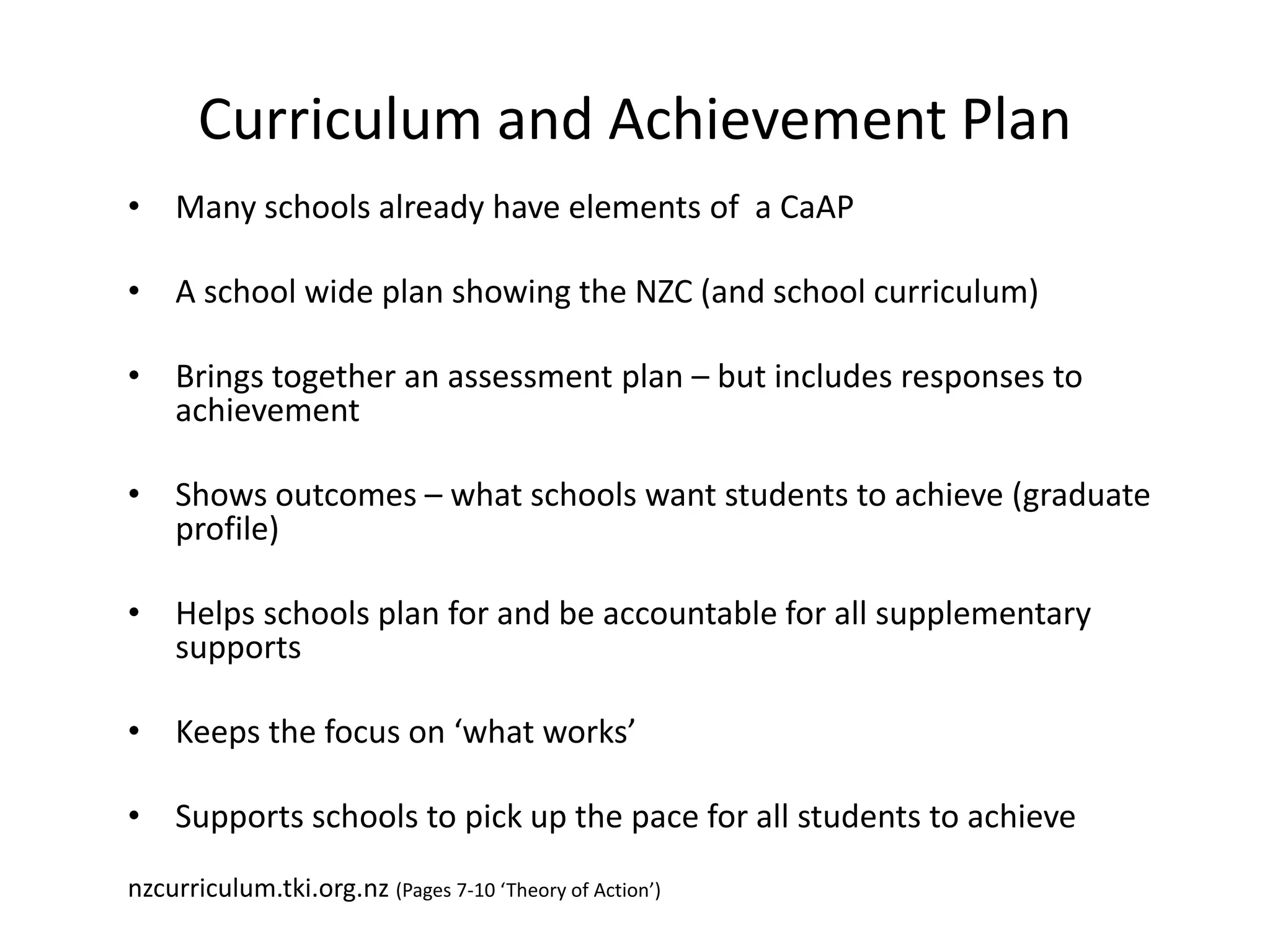 Curriculum and Achievement Plan
• Many schools already have elements of a CaAP
• A school wide plan showing the NZC (and school curriculum)
• Brings together an assessment plan – but includes responses to
achievement
• Shows outcomes – what schools want students to achieve (graduate
profile)
• Helps schools plan for and be accountable for all supplementary
supports
• Keeps the focus on ‘what works’
• Supports schools to pick up the pace for all students to achieve
nzcurriculum.tki.org.nz (Pages 7-10 ‘Theory of Action’)
 
