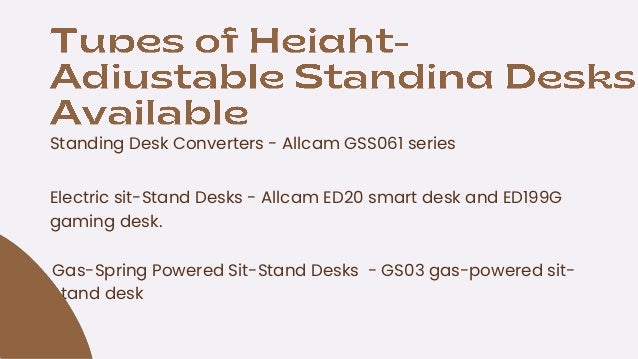 Standing Desk Converters - Allcam GSS061 series
Gas-Spring Powered Sit-Stand Desks - GS03 gas-powered sit-
stand desk
Electric sit-Stand Desks - Allcam ED20 smart desk and ED199G
gaming desk.
 