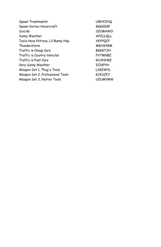 Spawn Trashmaster                  UBHYZHQ
Spawn Vortex Hovercraft            KGGGDKP
Suicide                            SZCMAWO
Sunny Weather                      AFZLLQLL
Taxis Have Nitrous, L3 Bunny Hop   VKYPQCF
Thunderstorm                       MGHXYRM
Traffic is Cheap Cars              BGKGTJH
Traffic is Country Vehicles        FVTMNBZ
Traffic is Fast Cars               GUSNHDE
Very Sunny Weather                 ICIKPYH
Weapon Set 1, Thug's Tools         LXGIWYL
Weapon Set 2, Professional Tools   KJKSZPJ
Weapon Set 3, Nutter Tools         UZUMYMW
 