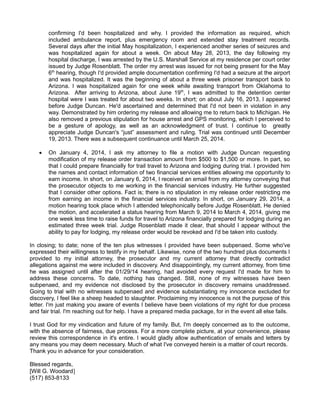 confirming I'd been hospitalized and why. I provided the information as required, which
included ambulance report, plus emergency room and extended stay treatment records.
Several days after the initial May hospitalization, I experienced another series of seizures and
was hospitalized again for about a week. On about May 28, 2013, the day following my
hospital discharge, I was arrested by the U.S. Marshall Service at my residence per court order
issued by Judge Rosenblatt. The order my arrest was issued for not being present for the May
6th hearing, though I'd provided ample documentation confirming I'd had a seizure at the airport
and was hospitalized. It was the beginning of about a three week prisoner transport back to
Arizona. I was hospitalized again for one week while awaiting transport from Oklahoma to
Arizona. After arriving to Arizona, about June 19 th, I was admitted to the detention center
hospital were I was treated for about two weeks. In short; on about July 16, 2013, I appeared
before Judge Duncan. He'd ascertained and determined that I'd not been in violation in any
way. Demonstrated by him ordering my release and allowing me to return back to Michigan. He
also removed a previous stipulation for house arrest and GPS monitoring, which I perceived to
be a gesture of apology, as well as an acknowledgment of trust. I continue to greatly
appreciate Judge Duncan's “just” assessment and ruling. Trial was continued until December
19, 2013. There was a subsequent continuance until March 25, 2014.


On January 4, 2014, I ask my attorney to file a motion with Judge Duncan requesting
modification of my release order transaction amount from $500 to $1,500 or more. In part, so
that I could prepare financially for trail travel to Arizona and lodging during trial. I provided him
the names and contact information of two financial services entities allowing me opportunity to
earn income. In short, on January 6, 2014, I received an email from my attorney conveying that
the prosecutor objects to me working in the financial services industry. He further suggested
that I consider other options. Fact is; there is no stipulation in my release order restricting me
from earning an income in the financial services industry. In short, on January 29, 2014, a
motion hearing took place which I attended telephonically before Judge Rosenblatt. He denied
the motion, and accelerated a status hearing from March 9, 2014 to March 4, 2014, giving me
one week less time to raise funds for travel to Arizona financially prepared for lodging during an
estimated three week trial. Judge Rosenblatt made it clear, that should I appear without the
ability to pay for lodging, my release order would be revoked and I'd be taken into custody.

In closing; to date; none of the ten plus witnesses I provided have been subpenaed. Some who've
expressed their willingness to testify in my behalf. Likewise, none of the two hundred plus documents I
provided to my initial attorney, the prosecutor and my current attorney that directly contradict
allegations against me were included in discovery. And disappointingly, my current attorney, from time
he was assigned until after the 01/29/14 hearing, had avoided every request I'd made for him to
address these concerns. To date, nothing has changed. Still, none of my witnesses have been
subpenaed, and my evidence not disclosed by the prosecutor in discovery remains unaddressed.
Going to trial with no witnesses subpenaed and evidence substantiating my innocence excluded for
discovery, I feel like a sheep headed to slaughter. Proclaiming my innocence is not the purpose of this
letter. I'm just making you aware of events I believe have been violations of my right for due process
and fair trial. I'm reaching out for help. I have a prepared media package, for in the event all else fails.
I trust God for my vindication and future of my family. But, I'm deeply concerned as to the outcome,
with the absence of fairness, due process. For a more complete picture, at your convenience, please
review this correspondence in it's entire. I would gladly allow authentication of emails and letters by
any means you may deem necessary. Much of what I've conveyed herein is a matter of court records.
Thank you in advance for your consideration.
Blessed regards,
[Will G. Woodard]
(517) 853-8133

 