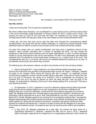 Robin C. Ashton, Counsel
Office of Professional Responsibility
950 Pennsylvania Avenue, N.W., Suite 3266
Washington, DC 20530-0001
February 5, 2014

Re: Complaint:- Court Case#: CR10-1721-002-PHX-PGR

Dear Ms. Ashton;
I hope you're doing well. This my second to request help.
My name is Willie Gene Woodard, I am co-defendant in a case which is set to commence being heard
in the court of Honorable Judge Rosenblatt, in Phoenix, March 25, 2014. I realize you're a busy. I will
purpose not take up much of your time with this letter. I've included for your review, supportive
correspondence which will help give clarity to the case related concerns briefly addressed herein.
I kindly ask, and pray, that once you've read this letter and reviewed the accompanying related
correspondence, you would look into the matters addressed. I'm making this request because I have
significant reason to believe my right to due process and fair trial is being continuously violated.
I've given this contact with you careful consideration and have done a significant amount of law
research, which includes consulting with a number of reputable law firms. I've also sought the
assistance of well known justice advocacy and civil rights organizations. In short, I've been purposely
mindful to not be presumptuous and not be over-reactive. It's after much observation and disturbing
realization that I've decided to communicate these concerns to you, a higher level of the court. This
correspondence with you, in it's entire, will convey my verifiable experience pertaining to my case. I'll
just address events as per the manner they occurred.
The following are a few reasons I believe my right to due process and fair trial are being violated:
 About mid August 2011, I was arraigned on an initial indictment before Honorable Judge
Duncan and at that time was provided court-appointed legal counsel, Mr. Roger T. Margolis. I pleaded
not guilty to the charges. While during the hearing was still in process, my appointed counsel
commenced to suggest to me that I should consider taking a plea deal. There was no inquiry from him
as to my guilt or innocence. No inquiry as to evidence I had to substantiate my innocence. No
indication from him as to any plan to discuss my case. My reply was that I was not guilty of the
charges. He responded by indicating; that he and I was already getting off to a bad start. That was a
very disturbing moment.

 On September 13, 2011; I appeared in court for a detention release hearing before Honorable
Judge Duncan and he granted release on my own recognizance. At that time I indicated to Mr.
Margolis that upon my arrival in Michigan I would send him the evidence supporting my innocence.
Again, Mr. Margolis expressed that I consider taking a plea deal and to hold-off on sending him any
information until he instructed me to do so. With Trial scheduled for July 2012, it was not until midMarch 2012, that Mr. Margolis agreed to me sending him my exculpatory evidence files. I provided Mr.
Margolis approximately two hundred evidence documents, some directly contradicting the indictment
claims against me. Along with the evidence documents, I provided a ten person witness list. After
sending my evidence and witness list, I inquired a number of times with Mr. Margolis as to the status
of his review and witness contact. His response was he'd not had time and/or staff to yet complete a
review.
 In May 2012, Mr. Margolis presented me a plea offer. He warned me there would be a
superseding indictment if I declined. I declined the offer. And on June 5, 2012, I appeared
before Honorable Judge Burns for arraignment on a superseding indictment, which turned out

 