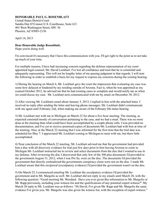 HONORABLE PAUL G. ROSENBLATT
United States District Court
Sandra Day O’Connor U.S. Courthouse, Suite 621
401 West Washington Street, SPC 56
Phoenix, AZ 85003-2156
April 14, 2013
Dear Honorable Judge Rosenblatt,
Hope you're doing well.
I'm convinced it's necessary that I have this communication with you. I'll get right to the point as to not take
up much of your time.
For multiple reasons, I have had increasing concern regarding the defense representation of my court
appointed legal counsel, Mr. David Lockhart. I've lost all confidence and trust that he is committal and
adequately representing. This will not be lengthy letter of me passing judgment in that regards. I will note
the following in order to establish a basis for my request to express my concerns during the coming hearing:
1) During the hearing on March 6, Mr. Lockhart gave the court the impression that evaluating my case was
some how delayed or hindered by my residing outside of Arizona. Fact is, when he was appointed as my
counsel October 2012, he advised me that he had existing cases to complete and would notify me as when
we could discus my case. Mr. Lockhart next communicated with me by email on December 30, 2012.
2) After viewing Mr. Lockharts email about January 5, 2013, I replied to him with the attached letter. I
received no reply after sending the letter and leaving phone messages. Mr. Lockhart didn't communicate
with me again until February 2nd, when making me aware of the February 6th status hearing.
3) Mr. Lockhart met with me in Michigan on March 22 for about a five hour meeting. The meeting, as
expected consisted mostly of conversation pertaining to the case, and we had a meal. There was no more
done at the meeting than what could have been accomplished by a couple phone calls. I was provided no
documentation, and I've yet to receive promised copies of documents Mr. Lockhart had with him at time of
the meeting. Also, at the March 22 meeting that I was informed for the first time that the trail date was
scheduled for May 7. I appreciated Mr. Lockhart coming to Michigan to meet with me, but there little
accomplished.
4) Near conclusion of the March 22 meeting, Mr. Lockhart advised me that the government had provided
him a disc with all discovery evidence for trial just few days prior to him leaving Arizona to come to
Michigan Mr. Lockhart instructed me to review and select documents from the disc that I wanted to use in
my defense. After reviewing the disc I discovered that only few of the 300 plus documents I'd provided to
the government August 31, 2012, when I was Pro Se, were on the disc. The documents I'd provided the
government that directly contradicted the governments conspiracy claim were not on the disc. I made Mr.
Lockhart aware that this reciprocal (exculpatory evidence) I'd provided the government wasn't on the disc.
5) On March 23, I commenced emailing Mr. Lockhart the exculpatory evidence I'd provided the
government and to Mr. Margolis as well. Mr. Lockhart did not reply to my emails until March 28, with the
following question: “Good morning Mr. Woodard. Have you ever given this information to Mr. Margolis or
Mr. Rapp previously, including your witness list and the qualifications of any potential expert witness?” My
March 28 reply to Mr. Lockhart was as follows: “Hi David, I've given Mr. Rapp and Mr. Margolis the same
evidence I've given you. Mr. Margolis was also given the witness list, with the exception of expert witness.”

 