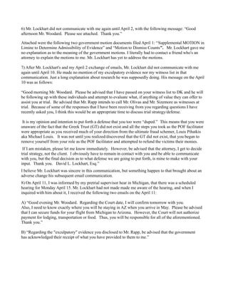 6) Mr. Lockhart did not communicate with me again until April 2, with the following message: “Good
afternoon Mr. Woodard. Please see attached. Thank you.”
Attached were the following two government motion documents filed April 1: “Supplemental MOTION in
Limine to Determine Admissibility of Evidence” and “Motion to Dismiss Counts”. Mr. Lockhart gave me
no explanation as to the meaning of the government motions. I literally had to contact a friend who's an
attorney to explain the motions to me. Mr. Lockhart has yet to address the motions.
7) After Mr. Lockhart's and my April 2 exchange of emails, Mr. Lockhart did not communicate with me
again until April 10. He made no mention of my exculpatory evidence nor my witness list in that
communication. Just a long explanation about research he was supposedly doing. His message on the April
10 was as follows:
“Good morning Mr. Woodard. Please be advised that I have passed on your witness list to DK and he will
be following up with these individuals and attempt to evaluate what, if anything of value they can offer to
assist you at trial. Be advised that Mr. Rapp intends to call Mr. Olivas and Mr. Sizemore as witnesses at
trial. Because of some of the responses that I have been receiving from you regarding questions I have
recently asked you, I think this would be an appropriate time to discuss trial strategy/defense.
It is my opinion and intention to put forth a defense that you too were “duped.” This means that you were
unaware of the fact that the Greek Trust (GT) did not exist and all the steps you took as the POF facilitator
were appropriate as you received much of your direction from the ultimate fraud schemer, Louis Pihatkis
aka Michael Louis. It was not until you realized/discovered that the GT did not exist, that you began to
remove yourself from your role as the POF facilitator and attempted to refund the victims their monies.
If I am mistaken, please let me know immediately. However, be advised that the attorney, I get to decide
trial strategy, not the client. I obviously have to remain in contact with you and be able to communicate
with you, but the final decision as to what defense we are going to put forth, is mine to make with your
input. Thank you. David L. Lockhart, Esq.”
I believe Mr. Lockhart was sincere in this communication, but something happen to that brought about an
adverse change his subsequent email communication.
8) On April 11, I was informed by my pretrial supervisor hear in Michigan, that there was a scheduled
hearing for Monday April 15. Mr. Lockhart had not made made me aware of the hearing, and when I
inquired with him about it, I received the following two emails on the April 11:
A) “Good evening Mr. Woodard. Regarding the Court date, I will confirm tomorrow with you.
Also, I need to know exactly where you will be staying in AZ when you arrive in May. Please be advised
that I can secure funds for your flight from Michigan to Arizona. However, the Court will not authorize
payment for lodging, transportation or food. Thus, you will be responsible for all of the aforementioned.
Thank you.”
B) “Regarding the "exculpatory" evidence you disclosed to Mr. Rapp, be advised that the government
has acknowledged their receipt of what you have provided to them to me.”

 