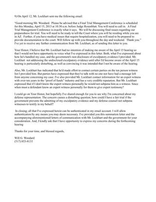 9) On April 12, Mr. Lockhart sent me the following email:
“Good morning Mr. Woodard. Please be advised that a Final Trial Management Conference is scheduled
for this Monday, April 15, 2013 at 10:30 a.m. before Judge Rosenblatt. You will need to call in. A Final
Trial Management Conference is exactly what it says. We will be discussing final issues regarding our
preparedness for trial. You will need to be ready to tell the Court where you will be residing while you are
in AZ. Further, if you have medical issues that require hospitalization, you will need to be prepared to
provide documentation to the court. Will follow up with you throughout the day and weekend. Thank you.”
I've yet to receive any further communication from Mr. Lockhart, as of sending this letter to you.
Your Honor, I believe that Mr. Lockhart had no intention of making me aware of the April 15 hearing so
that I would not have opportunity to voice what I've expressed in this letter. Both, what I've expressed about
how he's handled my case, and the government's non disclosure of exculpatory evidence I provided. Mr.
Lockhart not addressing the undisclosed exculpatory evidence until after I'd become aware of the April 15
hearing is particularly disturbing, as well as convincing it was intended that I not be aware of the hearing.
Also, Mr. Lockhart has indicated that he'd made effort to contact certain parties on the ten person witness
list I provided him. But parties have expressed that they've talk with no one nor have had a message left
from anyone concerning my case. I've also provided Mr. Lockhart contact information for an expert witness
with over ten years in the “proof of funds” industry and has a very credible reputation. But Mr. Lockhart
expressed that if I don't know the expert witness personally he would not subpena him as a witness. Since
when must a defendant know an expert witness personally for them to give expert testimony?
I could go on Your Honor, but hopefully I've shared enough for you to see why I'm concerned about my
defense representation. The concern causes a disturbing question; how could I have a fair trial if the
government prevents the admitting of my exculpatory evidence and my defense counsel not subpena
witnesses to testify in my behalf?
In closing; all that I've expressed herein can be authenticated in my email account. I will allow
authentication by any means you may deem necessary. I've provided you this summation letter and the
accompanying aforementioned letters of communication with Mr. Lockhart and the government for your
consideration. And, I kindly ask that I have opportunity to express my concerns during the forthcoming
hearing
Thanks for your time, and blessed regards,
Will G. Woodard
(517) 853-8133

 
