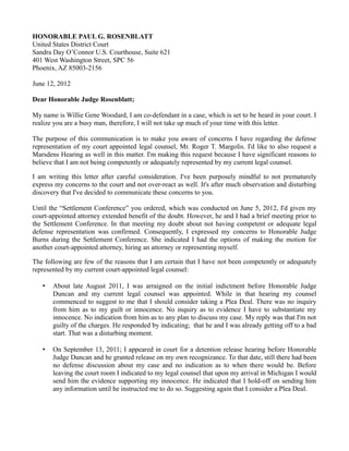HONORABLE PAUL G. ROSENBLATT
United States District Court
Sandra Day O’Connor U.S. Courthouse, Suite 621
401 West Washington Street, SPC 56
Phoenix, AZ 85003-2156
June 12, 2012
Dear Honorable Judge Rosenblatt;
My name is Willie Gene Woodard, I am co-defendant in a case, which is set to be heard in your court. I
realize you are a busy man, therefore, I will not take up much of your time with this letter.
The purpose of this communication is to make you aware of concerns I have regarding the defense
representation of my court appointed legal counsel, Mr. Roger T. Margolis. I'd like to also request a
Marsdens Hearing as well in this matter. I'm making this request because I have significant reasons to
believe that I am not being competently or adequately represented by my current legal counsel.
I am writing this letter after careful consideration. I've been purposely mindful to not prematurely
express my concerns to the court and not over-react as well. It's after much observation and disturbing
discovery that I've decided to communicate these concerns to you.
Until the “Settlement Conference” you ordered, which was conducted on June 5, 2012, I'd given my
court-appointed attorney extended benefit of the doubt. However, he and I had a brief meeting prior to
the Settlement Conference. In that meeting my doubt about not having competent or adequate legal
defense representation was confirmed. Consequently, I expressed my concerns to Honorable Judge
Burns during the Settlement Conference. She indicated I had the options of making the motion for
another court-appointed attorney, hiring an attorney or representing myself.
The following are few of the reasons that I am certain that I have not been competently or adequately
represented by my current court-appointed legal counsel:
•

About late August 2011, I was arraigned on the initial indictment before Honorable Judge
Duncan and my current legal counsel was appointed. While in that hearing my counsel
commenced to suggest to me that I should consider taking a Plea Deal. There was no inquiry
from him as to my guilt or innocence. No inquiry as to evidence I have to substantiate my
innocence. No indication from him as to any plan to discuss my case. My reply was that I'm not
guilty of the charges. He responded by indicating; that he and I was already getting off to a bad
start. That was a disturbing moment.

•

On September 13, 2011; I appeared in court for a detention release hearing before Honorable
Judge Duncan and he granted release on my own recognizance. To that date, still there had been
no defense discussion about my case and no indication as to when there would be. Before
leaving the court room I indicated to my legal counsel that upon my arrival in Michigan I would
send him the evidence supporting my innocence. He indicated that I hold-off on sending him
any information until he instructed me to do so. Suggesting again that I consider a Plea Deal.

 