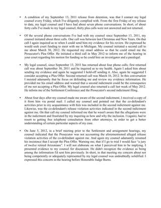 •

A condition of my September 13, 2011 release from detention, was that I contact my legal
counsel every Friday, which I've diligently complied with. From the first Friday of my release
to date, my legal counsel and I have had about seven phone conversations. In short, of about
forty calls I've made to my legal counsel, thirty plus calls were not answered and not returned.

•

Of the several phone conversations I've had with my counsel since September 13, 2011, my
counsel initiated about three calls. One call was between last Christmas and New Years. On that
call I again inquired as to when I could send him my evidence for his review. He expressed he
would seek court funding to meet with me in Michigan. My counsel initiated a second call to
me about March 30, 2012. He requested my email address so that he could email me the
Prosecutor's Plea Offer. He initiated a third call in May 2012 to inform me of the hearing in
your court regarding his motion for funding so he could hire an investigator and a paralegal.

•

My legal counsel, since September 13, 2011 has returned about four phone calls; first returned
call was about September 30, 2011 and he inquired as to my health. Again I asked him about
sending my evidence and again he suggested I hold-off sending it. Also, again he suggested I
consider accepting a Plea Offer. Second returned call was March 16, 2012. In this conversation
I insisted adamantly that he focus on defending me and review my evidence information. He
provided me his email address and warned that a second indictment could be the consequence
of me not accepting a Plea Offer. My legal counsel also returned a call last week of May 2012.
He inform me of the Settlement Conference and the Prosecutor's second indictment filing.

•

About four days after my counsel made me aware of the second indictment, I received a copy of
it from him via postal mail. I called my counsel and pointed out that the co-defendant's
activities prior to my acquaintance with him was included in the second indictment against me.
Likewise, was the co-defendant's release violation activities indicated in the second indictment
against me. On that call my counsel informed me that he wasn't aware that the allegations were
in the indictment and frustrated by my inquiring as how and why the inclusion. I (again), had to
resort to getting free telephone consultation from other attorneys, in order to get a better
understanding of certain particular aspects of my case.

•

On June 5, 2012, in a brief meeting prior to the Settlement and arraignment hearings, my
counsel indicated that the Prosecutor was not accounting the aforementioned alleged release
violation activities of the co-defendant against me. And again my counsel adamantly resumed
his insistence that I accept the Plea Offer. Warning me; that if I go to trial I would face “a jury
of twelve retired Arizonians”. I will not elaborate on what I perceived him to be implying. I
presented evidence to my counsel for discussion. He didn't recognize the evidence as being
among the information I'd sent him previously. In short, in that meeting my concern about not
being competently or adequately represented by my legal counsel was undoubtedly solidified. I
expressed this concern in the hearing before Honorable Judge Burns.

 