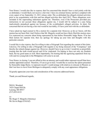 Your Honor, I would also like to express; that I'm concerned that should I have a trial jointly with the
co-defendant, I would likely not receive a fair trial. I have no criminal history and have complied with
every aspect of my September 13, 2011 release order. The co-defendant has alleged criminal activities
prior to my acquaintance with him and has alleged activities thru April 2012. These allegations were
included in the superseding indictment against me. Therefore, even if the Prosecutor provided jury
instructions to not account these allegations against me, I would still be subject to a jury being
inadvertently prejudiced against me because of the co-defendant's alleged activities. In short, I'm
concerned that me not having a fair trial would be inevitably, if I have joint trial with the co-defendant.
I have asked my legal counsel to file a motion for a separate trial. However, as far as I know, still this
motion has not been filed. And I believe that Mr. Margolis would not have likely filed this motion since
I've expressed my concerns about being represented by him before Honorable Judge Burns. If he has
filed motion for separate trial, then my apology for taking up your time and thoughts with this
particular concern.
I would like to also express, that I'm willing to take a Polygraph Test regarding the content of this letter.
Likewise, I'm willing to take a Polygraph with regards to my being innocent of the “Conspiracy” and
thereby the related charges against me. However, should I have to go to trial, I would do so prayerfully
trusting that the truth would prevail and I'd be vindicated. I'm hoping to have not only my freedom
back, but my good name as well. Most importantly, I'm trusting that the agonizing separation from my
wife and two young kids in the Philippines will come to an end.
Your Honor, in closing; I can not afford to hire an attorney and would rather represent myself than have
another appointed counsel. Therefore, if I am to go to trial, I would like to exercise the option presented
by Honorable Judge Burns- to represent myself. I could arrange with relatives to relocate in Phoenix so
that I not have to travel from Michigan to adequately comply with any court appearance obligations.
I'd greatly appreciate your time and consideration of the concerns addressed herein.
Thank you and blessed regards,

Will G. Woodard
7425 Chapel Hill Dr.
Lansing, MI 48917
(517) 853-8133
cc:
Mr. Roger T. Margolis (Attorney)
Mr. Kevin Rapp (USAAZ)

 