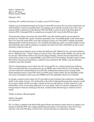 David L. Lockhart, Esq.
2601 N. 16th Street
Phoenix, Arizona 85006
February 3, 2014

Good day, Mr. Lockhart, this letter is in reply to your 01/30/14 email.
Anthony Laxen facilitated/arranged my leasing of client POF accounts. He was aware I paid nearly one
million dollars in initial cost and that there was ongoing cost to keep the accounts active. Mr. Laxen
earned a $25K commission for the Barclays POF and $10K or more for each of the three Bank of
America POFs. Estimated $55K in commissions was paid to Mr. Laxen by the POF providers.
The prosecutor claims I was aware the clients POFs were fake and fees paid to me was spent for
personal use. Wouldn't Mr. Laxen's testimony potentially cause "reasonable doubt" in the minds jurors
that I was aware the clients POFs were fake and paid no money for client POFs? I'd think reasonable
thinking people would ask themselves; why would the defendant pay nearly one million dollars to have
fake documents that could be created on a computer for nearly free? How could think say Mr. Laxen's
testimony would not assist me?
The client processors/referrers on my witness list had known Mr. Pahakis for five years plus and knew
him as "Micheal Louis", "Senior Trustee of a private Trust. They believed Mr. Pahakis was who he said
he was and referred their clients to the Trust for project funding. Likewise based on that belief, they
referred their clients to me to spend $400K to lease POF for the Trust funding. Wouldn't stand to reason
that if these client processors/referrers, could have been mislead by Mr. Pahakis, that the defendant
could have also been mislead?
The two client prospects on my witness list, Mr. Javraj and Mr. Lee, whom I turned away February
2010, can testify that they were prepared to pay me $400K each to lease POF for Trust Funding. They
can alos testify that I advised them to wait until after funding had commenced for existing clients
before spending money to lease POF. Don't you think jurors would wonder why the defendant would
turn away two prospects ready to pay him $400K each if the defendant's intent was to defraud?
In closing; everyone on the witness list I've provided you has testimony that would cause "reasonable
doubt" in the minds of jurors. All would testify to the truth if subpenaed knowing their expenses would
be covered. I kindly ask that you make a motion for the cost and expenses of these witnesses, as per
Federal Rule 17(b), as previously addressed. As it now stands, I have no witnesses subpenaed. Even
having reluctant witnesses testifying to the facts, would be better than having no witnesses at all to
testify.
Thanks in advance. Blessed regards.
[Will G. Woodard]
(517) 853-8133
P.S. I've filed a complaint with Miami FBI against JPierce Investments (James Pierce) in regards to me
being provided fake POF and a rigged authentication procedure. I'm expecting to have face to face
interview with local FBI agent, at which time I will provide them my transaction evidence.

 