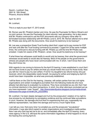 David L. Lockhart, Esq.
2601 N. 16th Street
Phoenix, Arizona 85006
April 18, 2013
Mr. Lockhart,
This is a reply to your April 17, 2013 email.
Mr. Roman was Mr. Pihakis's banker and mine. He was the Paymaster for Marco Olivas's and
my joint venture. He was the Paymaster for client refunds I was generating. He is also aware
that Mr. Pihakis continued to use the POF documents with my company name after I'd
terminated business relationship with Mr Pihakis June 6, 2010. Mr. Roman altered me to what
Mr. Pihakis was doing with the documents. How would his testimony to be hearsay?
Mr. Lee was a prospective Greek Trust funding client that I urged not to pay monies for POF
and wait until after the Trust funding commence to proceed. I urged him of the same multiple
times. He continued to discuss funding with Mr. Pihakis up until the time Mr Pihakis was
arrested. I made him aware of Mr. Pihakis's arrest. How would his testimony to be hearsay?
If what these two witnesses could testify to would only be hearsay, then what the government
witnesses would testify to would also be hearsay. Most of the people on the government's
witness are people who have never communicated with me. In short, I don't know them and
they don't know me.
With regards to me coming to Arizona for the April 23 hearing; it was established in court that I
did not have funds to pay for airfare and that you would motion the court for those funds. Now
you tell me I have to pay my own airfare. If not for my daughter's tax refund money she just
received, which she desperately needs herself, me paying for airfare and lodging by April 23
would have been impossible- as what was previously established.
I will be there on the 23rd for the hearing. Likewise, will certain parties from two civil rights
organizations and certain investigative journalists from the following media list who have
already had attorneys to evaluated my evidence. They have concluded as you did, that I had
no criminal intentions in the client transactions. In short, the other attorneys concluded just as
you have expressed- I was "duped". http://theministerofjustice.blogspot.com/p/media-emailaddresses-this-page-of.html#.UW_ZGUo99Ko .
Mr. Lockhart, I've been deeply damaged and hurt by the prosecutors' violation of my right to
due process by not disclosing my exculpatory evidence and the continued false accusations
in court. However, the damage and hurt that I'm experiencing from you, supposedly my
defense representation, has taken the damage and hurt to a much higher level.
I can tell you now; that every time I’ve emailed you and the prosecutor "exculpatory"
information, it was also blind copied to certain organizations and investigative media parties.
Now I see why God has led me to do so, and immediately after the April 23 hearing, every
news agency in the U.S. will have the same information regardless of what happens to me at
the hearing this coming April 23.

 