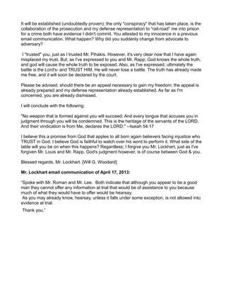 It will be established (undoubtedly proven); the only "conspiracy" that has taken place, is the
collaboration of the prosecution and my defense representation to “rail-road” me into prison
for a crime both have evidence I didn't commit. You attested to my innocence in a previous
email communication. What happen? Why did you suddenly change from advocate to
adversary?
I "trusted" you, just as I trusted Mr. Pihakis. However, it's very clear now that I have again
misplaced my trust. But, as I've expressed to you and Mr. Rapp; God knows the whole truth,
and god will cause the whole truth to be exposed. Also, as I've expressed; ultimately the
battle is the Lord's- and TRUST HIM. He will never lose a battle. The truth has already made
me free, and it will soon be declared by the court.
Please be advised; should there be an appeal necessary to gain my freedom; the appeal is
already prepared and my defense representation already established. As far as I'm
concerned, you are already dismissed.
I will conclude with the following:
"No weapon that is formed against you will succeed; And every tongue that accuses you in
judgment through you will be condemned. This is the heritage of the servants of the LORD,
And their vindication is from Me, declares the LORD." --Isaiah 54:17
I believe this a promise from God that apples to all born again believers facing injustice who
TRUST in God. I believe God is faithful to watch over his word to perform it. What side of the
table will you be on when this happens? Regardless; I forgive you Mr. Lockhart, just as I've
forgiven Mr. Louis and Mr. Rapp. God's judgment however, is of course between God & you.
Blessed regards, Mr. Lockhart. [Will G. Woodard]
Mr. Lockhart email communication of April 17, 2013:
“Spoke with Mr. Roman and Mr. Lee. Both indicate that although you appear to be a good
man they cannot offer any information at trial that would be of assistance to you because
much of what they would have to offer would be hearsay.
As you may already know, hearsay, unless it falls under some exception, is not allowed into
evidence at trial.
Thank you.”

 