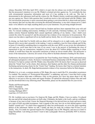 release, December 2010 thru April 2012, which is in part why his release was revoked. It's quite obvious
that the prosecutor's intention is to use Mr. Pihakis's criminal activities against me. To overwhelm the Jury
with circumstantial transaction information and most of it has nothing to do with me. This fact is
demonstrated in the indictment itself and the witness list. Mr. Pihakis's history would unavoidably prejudice
any jury against me. There's little question that I would not receive a fair trial joined with Mr. Pihakis. And,
I'm convinced the prosecutor is more concerned about getting a conviction than he is about truth and justice.
Any attorney that can't see that after reviewing the aforesaid information, is one who's chosen not to. I don't
mean to be offensive nor imply anything about you or your intentions. I'm just being straight forward.
Mr. Lockhart, for almost two years I haven't had my freedom and have been separated from your wife and
kids. I've missed wedding anniversaries, birthdays of wife and kids, Christmas holidays, etc.. I've had to
endure extreme financial hardship that's caused significant suffering of my family.-- And, I didn't even
commit the crime I'm accused of- and the prosecutor has evidence of my innocence in his possession. This
unjust case has taken a significant toll on my health and my family. But, we will receive recompense for all.
In closing; my book that I've briefly told you about will be released in six to eight weeks, and, I’ve been
blessed with a movie deal- presently in the making. I want to establish a trust for client refunds and I'd like
to know if it should be something done in conjunction with the court. BTW, as you review the information I
will send you, you'll learn that at the time of my arrest I was in the process of facilitating the close of
transactions to pay me commissions, intended to cover the about $3.5 million dollars remaining in client
refunds. It would have been the successful conclusion of about an eleven month effort. The prosecutor is
aware of the transactions. Likewise, he's aware of my effort to facilitate alternative funding for the clients.
Furthermore, the prosecutor knows I accepted the last Trust Funding client February 2010, and turned away
all subsequent prospective clients. He knows I terminated business relationship with Mr. Pihakis June 2010.
He knows I've had no contact with Mr. Pihakis since December 2010. He knows that I was just as deceived
about the “Greek Trust” as the clients, their attorneys, their bankers and the other five finance professionals
facilitating and processing clients for the “Greek Trust” funding. He knows that I had no criminal intention
in the transactions. In short, Mr. Rapp had documented evidence of my innocence before he filed charges.
Whether it is, or is not, a common practice of Mr. Rapp, this case is much like P.A. misconduct occurrences
I've studied. The statistics of “Prosecutorial Misconduct” is saddening- and scary. I trust that God is using
my case to somehow help make a difference. Only on this premise, do I have any peace about it all. My
objective is not just to clear my name and regain freedom. I'll upload the aforesaid evidence files and send
you the download link in my following email. Meanwhile, please see the attached files for your review.
Thanks and blessed regards,
[Will G. Woodard]
7425 Chapel Hill Dr., #101
Lansing, Michigan 48917
Land line: (517) 853-8133
P.S. Mr. Lockhart, just so you know; I've forgiven Mr. Rapp, and Mr. Pihakis- I have no malice. I've placed
the case and all the related adversities on God's altar. Ultimately, the battle is the Lord's, and my confidence
is because of my trust in God. I know the financial blessings to be derived from my book and movie deals
are a part of God's provided recompense. And it regards to the case; how do we best defend against a well
funded “created case”? As what's been suggested by other law professionals, we cut to the chase regarding
defects of the indictment. Before we talk, I kindly ask that you study the evidence that I'll have to you
shortly. Also, I've made two ignored requests for a Polygraph, once to Mr. Margolis, and once in a letter to
Judge Rosenblatt. I am letting you know I want to take a polygraph. However, preferably NOT in Arizona.
God bless.

 