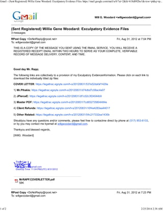 Gmail - (Sent Registered) Willie Gene Woodard: Exculpatory Evidence Files https://mail.google.com/mail/u/0/?ui=2&ik=618d092be1&view=pt&q=rp...

1 of 2

Will G. Woodard <willgwoodard@gmail.com>

(Sent Registered) Willie Gene Woodard: Exculpatory Evidence Files
3 messages
RPost Copy <DoNotReply@rpost.net>
To: willgwoodard@gmail.com

Fri, Aug 31, 2012 at 7:04 PM

THIS IS A COPY OF THE MESSAGE YOU SENT USING THE RMAIL SERVICE. YOU WILL RECEIVE A
REGISTERED RECEIPT EMAIL WITHIN TWO HOURS TO SERVE AS YOUR COMPLETE, VERIFIABLE
RECORD OF MESSAGE DELIVERY, CONTENT, AND TIME.

Good day Mr. Rapp;
The following links are collectively to a provision of my Exculpatory Evidenceinformation. Please click on each link to
download the individually titled zip files:
COVER LETTER: https://legaltrac.egnyte.com/h-s/20120831/537e52dafaf1429a
1) Mr.Pihakis: https://legaltrac.egnyte.com/h-s/20120831/d74dbd7c58ac4a07
2) JPierceE: https://legaltrac.egnyte.com/h-s/20120831/df1c02c3f24044b9
3) Master POF: https://legaltrac.egnyte.com/h-s/20120831/7cd652735804484e
4) Client Refunds: https://legaltrac.egnyte.com/h-s/20120831/10f4a4283aa44017
5) Other Related: https://legaltrac.egnyte.com/h-s/20120831/04c217332ea1430b
Shouldyou have any questions and/or comments, please feel free to contactme direct by phone at (517) 853-8133,
or by you may contact me byemail at willgwoodard@gmail.com.
Thankyou and blessed regards,
[WillG. Woodard]

MrRAPP.COVERLETTER.pdf
58K
RPost Copy <DoNotReply@rpost.net>
To: willgwoodard@gmail.com

Fri, Aug 31, 2012 at 7:23 PM

2/25/2014 2:38 AM

 