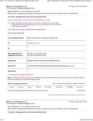 Gmail - Ack: Willie Gene Woodard: Exculpatory Evidence Files

2 of 3

https://mail.google.com/mail/u/0/?ui=2&ik=618d092be1&view=pt&q=A...

RPost <acknowledge@rpost.net>
To: Will Woodard <willgwoodard@gmail.com>

Fri, Aug 31, 2012 at 7:23 PM

Acknowledgement: Your message has been sent
RPost will send a Registered ReceiptTM record within two hours as your proof of delivery, content, and official time.
You have 9 messages left in your free account this month.
If you are using a free account, your limit is 10 Messages per month.
To continue using RPost services after you reach your monthly limit, you may either:
1. Wait until your account usage resets to zero on the first day of the next month, or
2. Purchase a service plan.
To purchase a plan, please visit www.rpost.com/signupnow.
This message certifies that:
Your message (subject):

Willie Gene Woodard: Exculpatory Evidence Files

To:

willgw@hotmail.com

Cc:
Was received by the
registration service at:

8/31/2012 11:23:42 PM (UTC)*
8/31/2012 4:23:42 PM (Local)

Message ID:

005693E100A242515F6E6F333C3C9BE6E0DA124A

Network ID:

<5A43A87B67F1692BDDAEAC00DA139C2407EC753F@mailplus2.la1.rpos

Client Code:
* UTC represents Coordinated Universal Time.

Note: Bcc addresses will be included in your Registered Receipt email. Messages will have been only transmitted to recipient
addresses indicated in the Registered Receipt email.
Service Language Preference:
English

Française

Deutsch

Note: The service does not translate your message or attachments.

Español

Português

For more information about RPost services, visit www.rpost.com.

Nederlands

P?k????k
?kkkk

Indonesian
An RPost Service

RPAUTH:9FB4A71FABA89E200AAD12B71679F23FED54EDD1 RPACCOUNT:RPOST_ACCOUNT

.
RPost <acknowledge@rpost.net>
To: Will Woodard <willgwoodard@gmail.com>

Fri, Aug 31, 2012 at 8:51 PM

Acknowledgement: Your message has been sent
RPost will send a Registered ReceiptTM record within two hours as your proof of delivery, content, and official time.
You have 8 messages left in your free account this month.

2/22/2014 10:01 AM

 
