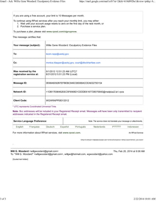 Gmail - Ack: Willie Gene Woodard: Exculpatory Evidence Files

3 of 3

https://mail.google.com/mail/u/0/?ui=2&ik=618d092be1&view=pt&q=A...

If you are using a free account, your limit is 10 Messages per month.
To continue using RPost services after you reach your monthly limit, you may either:
1. Wait until your account usage resets to zero on the first day of the next month, or
2. Purchase a service plan.
To purchase a plan, please visit www.rpost.com/signupnow.
This message certifies that:
Your message (subject):

Willie Gene Woodard: Exculpatory Evidence Files

To:

kevin.rapp@usdoj.gov

Cc:

monica.klapper@usdoj.gov, court@dlockhartlaw.com

Was received by the
registration service at:

9/1/2012 12:51:23 AM (UTC)*
8/31/2012 5:51:23 PM (Local)

Message ID:

0E68A6092B7EFBEBC946C58D68ACCEA632793154

Network ID:

<1DB17E98462EEC5F6568D1CEDDE61677280706A0@mailplus2.la1.rpos

Client Code:

WGWRAPP08312012

* UTC represents Coordinated Universal Time.

Note: Bcc addresses will be included in your Registered Receipt email. Messages will have been only transmitted to recipient
addresses indicated in the Registered Receipt email.
Service Language Preference:
English

Française

Deutsch

Note: The service does not translate your message or attachments.

Español

Português

For more information about RPost services, visit www.rpost.com.

Nederlands

P??????

Indonesian
An RPost Service

RPAUTH:9FB4A71FABA89E200AAD12B71679F23FED54EDD1 RPACCOUNT:RPOST_ACCOUNT

.
Will G. Woodard <willgwoodard@gmail.com>
Thu, Feb 20, 2014 at 6:08 AM
To: "Will G. Woodard" <willgwoodard@gmail.com>, willgw@hotmail.com, wgwoodard@yahoo.com
[Quoted text hidden]

2/22/2014 10:01 AM

 