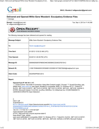 Gmail - Delivered and Opened:Willie Gene Woodard: Exculpatory Evid...

1 of 2

https://mail.google.com/mail/u/0/?ui=2&ik=618d092be1&view=pt&q=rp...

Will G. Woodard <willgwoodard@gmail.com>

Delivered and Opened:Willie Gene Woodard: Exculpatory Evidence Files
1 message
Receipt <receipt@rpost.net>
To: willgwoodard@gmail.com

Tue, Sep 4, 2012 at 11:40 AM

The following message has been delivered and opened for reading:
Message Subject:

Willie Gene Woodard: Exculpatory Evidence Files

To:

<kevin.rapp@usdoj.gov>

Time Sent:

9/1/2012 12:52:23 AM (UTC)

Time Opened:

9/4/2012 3:39:36 PM (UTC)

Message ID:

0E68A6092B7EFBEBC946C58D68ACCEA632793154-2

Network ID:

<1DB17E98462EEC5F6568D1CEDDE61677280706A0@mailplus2.la1.rpos

Client Code:

WGWRAPP08312012

Report:
Opened from IP 149.101.1.117
---- Cache-Control: max-stale=0 Connection: Keep-Alive Content-Length: 0 Accept: */* Accept-Encoding: gzip,
deflate Host: open.rpost.net User-Agent: Mozilla/4.0 (compatible; MSIE 7.0; Windows NT 6.1; Trident/5.0;
SLCC2; .NET CLR 2.0.50727; .NET CLR 3.5.30729; .NET CLR 3.0.30729; .NET4.0C; .NET4.0E; InfoPath.3;
DI7SP2; Microsoft Outlook 14.0.6109; ms-office; MSOffice 14) X-BlueCoat-Via: 61C28CFA8A0561F4
/LM/W3SVC/3/ROOTE:Open Detection

0
CGI/1.1off
3/LM/W3SVC/3
64.70.1.89/rpost.aspxE:Open Detectionrpost.aspx404;http://open.rpost.net:80/
0E68A6092B7EFBEBC946C58D68ACCEA632793154-2_767B7B816D7FD076F93CFCD1CC9746
EFD5ACB6B8/rpost.gif
149.101.1.117149.101.1.11751391GET
/rpost.aspxopen.rpost.net800
HTTP/1.1Microsoft-IIS/7.5/rpost.aspxmax-stale=0
Keep-Alive0*/*gzip, deflate
open.rpost.netMozilla/4.0 (compatible; MSIE 7.0; Windows NT 6.1; Trident/5.0; SLCC2; .NET CLR 2.0.50727;
.NET CLR 3.5.30729; .NET CLR 3.0.30729; .NET4.0C; .NET4.0E; InfoPath.3; DI7SP2; Microsoft Outlook

2/25/2014 2:59 AM

 