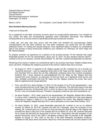 Assistant Attorney General
Civil Rights Division
Criminal Section
950 Pennsylvania Avenue, Northwest
Washington, DC 20530
March 3, 2014

Re: Complaint:- Court Case#: CR10-1721-002-PHX-PGR

Dear Assistant Attorney General;
I hope you're doing well.
As a supplement to the letter conveying concerns about my overall judicial experience, I've included for
your review, this letter and accompanying registered email confirmation documents. This additional
correspondence is to convey concerns specifically pertaining to prosecutor conduct.
I kindly ask, and pray, that once you've read this letter and reviewed the accompanying related
correspondence and any other evidence you may deem necessary, you would look into the matters
addressed herein. I'm making this request because I have significant reason to believe my constitutional
right to due process is being continuously violated by your assistant U.S. Attorneys, Mr. Kevin Rapp and
Ms. Monica Klapper.
To properly chronicle my experience as it pertains to the pre-trial process, I'll first reiterate that Judge
Rosenblatt granted me Pro Se representation, about July 15, 2012. He also assigned attorney David L.
Lockhart to act as my “advisory” counsel. About October 12, 2012 Mr. Lockhart was appointed my attorney.
Pertaining to the reasons I believe my constitutional right to due process have been violated multiple times
since July 2012, I'll address the violations pursuant to the manner I believe they have occurred.
•

On August 31, 2012; in response to Mr. Rapp's request (via Mr. Lockhart) for me to provide my
“reciprocal discovery”, I sent by registered email direct to Mr. Rapp and Ms. Klapper a cover letter
and download links to about five zip files collectively containing about two hundred exculpatory
evidence files. I never received an acknowledgment from Mr. Rapp nor Ms. Klapper that they
received the email. However, as aforesaid, I'd sent the email via a registered email service and
have verifiable confirmation that both Mr. Rapp and Ms. Klapper received the email. See cover
letter & registered email receipt attached.

•

From July 2012 thru about October 12, 2012, for the duration of my Pro Se representation, I was
never provided discovery by Mr. Rapp. Ms. Klapper nor otherwise. This with there being a trial date
scheduled at the time, for November 2012. In short, for about a four month period of time, as I was
Pro Se, I was not provided discovery. Therefore, exculpatory evidence was never disclosed to me.

•

On about October 1, 2012, while I was Pro Se representation, Mr. Rapp/Ms. Klapper filed a Motion
In Limine, which I received no notification of. In short, the motion was filed and I was never allowed
opportunity to review it, object to it, nor otherwise address the motion. See attached Motion In
Limine Mr. Rapp/Ms. Klapper filed April 2013, which addresses Limine motion filed October 2012.

•

On about October 12, 2012, Judge Rosenblatt appointed Mr. Lockhart to act as my defense
counsel. On March 22, 2013 Mr. Lockhart met with me in Michigan. Upon the conclusion of our
meeting, Mr. Lockhart gave me a CD disc he said was discovery that Mr. Rapp or Mr. Klapper had
provided him about a day prior to him meeting with me on March 22, 2013. Mr. Lockhart instructed
me to review the discovery for documents to use for trial. I discovered, that with exception of just
several documents, none of the (200+-) exculpatory evidence files I'd provided to Mr. Rapp/Ms.
Kappler on August 31, 2012 were on the disc. A file titled Woodard's Exculpatory Evidence,
consisted of only about seven documents. About four of the documents did not even pertain to the

 
