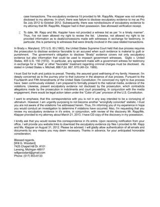 case transactions. The exculpatory evidence I'd provided to Mr. Rapp/Ms. Klapper was not entirely
disclosed to my attorney. In short, there was failure to disclose exculpatory evidence to me as Pro
Se July 2012 to October 2012. Subsequently, there was nondisclosure of exculpatory evidence to
my attorney that Mr. Rapp/Ms. Klapper had in their possession. See aforesaid verification receipt.
•

To date, Mr. Rapp and Ms. Kappler have not provided a witness list as per “in a timely manner”.
Thus, I've not been allowed my right to review the list. Likewise, not allowed my right to be
provided information as to deals/concessions made with witnesses in exchange for testimony. In
particular, this is pertaining to witnesses that were directly involved in the case related transactions.

In Brady v. Maryland, 373 U.S. 83 (1963), the United States Supreme Court held that due process requires
the prosecution to disclose evidence favorable to an accused when such evidence is material to guilt or
punishment. The government’s obligation to disclose “Brady” evidence covers not only exculpatory
evidence but also information that could be used to impeach government witnesses. Giglio v. United
States, 405 U.S. 150 (1972). In particular, any agreement made with a government witness for testimony
in exchange for a “deal” or other “favorable” treatment regarding criminal charges must be disclosed. As
stated in United States v. Mitchell, 886 F.2d. 667, 670 (4th Cir. 1989).
I trust God for truth and justice to prevail. Thereby, the assured good well-being of my family. However, I'm
deeply concerned as to the journey prior to that outcome in the absence of due process. Pursuant to the
Fourteenth and Fifth Amendments of the United State Constitution; I'm convinced my right to due process
have been continuously violated. I am prepared to formally present to the national media, evidence of the
violations. Likewise, present exculpatory evidence not disclosed by the prosecution, which contradicts
allegations made by the prosecution in indictments and court proceeding. In conjunction with the media
engagement, there would be legal action taken under the “Color of Law” provision of the U.S. Constitution.
I want to emphasis; that this correspondence with you is not in any way intended to be a conveying of
ultimatum. However, I am urgently purposing to not become another “wrongfully convicted” statistic. I trust
you are not aware of the violations I've addressed herein. Thus, I'm informing you of my experience in hope
you would conduct an investigation to determine if violations have occurred. Also, I'm requesting that you
review my exculpatory evidence in it's entire, in conjunction, with review of the discovery Mr. Rapp/Ms.
Klapper provided to my attorney about March 21, 2013. I have CD copy of the discovery in my possession.
I kindly ask that you would review this correspondence in it's entire. Upon receiving notification from your
office, I will provide you website links to download the exculpatory evidence zip files I provided to Mr. Rapp
and Ms. Klapper on August 31, 2012. Please be advised; I will gladly allow authentication of all emails and
documents by any means you may deem necessary. Thanks in advance, for your anticipated honorable
consideration.
Blessed regards,
[Will G. Woodard]
7425 Chapel Hill Dr. #101
Lansing, Michigan 48917
willgwoodard@gmail.com
Phone: (517) 853-8133

 
