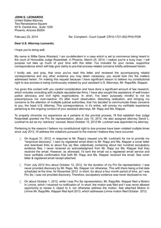 JOHN S. LEONARDO
United States Attorney
Two Renaissance Square
40 N. Central Ave., Suite 1200
Phoenix, Arizona 85004
February 22, 2014

Re: Complaint:- Court Case#: CR10-1721-002-PHX-PGR

Dear U.S. Attorney Leonardo;
I hope you're doing well.
My name is Willie Gene Woodard, I am co-defendant in a case which is set to commence being heard in
the court of Honorable Judge Rosenblatt, in Phoenix, March 25, 2014. I realize you're a busy man. I will
purpose not take up much of your time with this letter. I've included for your review, supportive
correspondence which will help give clarity to pre-trial process related concerns briefly addressed herein.
I kindly ask, and pray, that once you've read this letter and reviewed the accompanying related
correspondence and any other evidence you may deem necessary, you would look into the matters
addressed herein. I'm making this request because I have significant reason to believe my constitutional
right to due process is being continuously violated by your assistant U.S. Attorneys, Mr. Rapp/Ms. Klapper.
I've given this contact with you careful consideration and have done a significant amount of law research,
which includes consulting with multiple reputable law firms. I have also sought the assistance of well known
justice advocacy and civil rights organizations. In short, I've been purposely mindful to not be
presumptuous nor over-reactive. It's after much observation, disturbing realization, and bringing my
concerns to the attention of multiplle judicial authorities, that I've decided to communicate these concerns
to you, the head U.S. Attorney. This correspondence, in it's entire, will convey my verifiable experience
pertaining to the ongoing conduct of your assistant attorneys, Mr. Rapp and Ms. Klapper.
To properly chronicle my experience as it pertains to the pre-trial process, I'll first establish that Judge
Rosenblatt granted me Pro Se representation, about July 15, 2012. He also assigned attorney David L.
Lockhart to act as my “advisory” counsel. About October 12, 2012 Mr. Lockhart was appointed my attorney.
Pertaining to the reasons I believe my constitutional right to due process have been violated multiple times
since July 2012, I'll address the violations pursuant to the manner I believe they have occurred.
•

On August 31, 2012; in response to Mr. Rapp's request (via Mr. Lockhart) for me to provide my
“reciprocal discovery”, I sent by registered email direct to Mr. Rapp and Ms. Klapper a cover letter
and download links to about five zip files collectively containing about two hundred exculpatory
evidence files. I never received an acknowledgment from Mr. Rapp nor Ms. Klapper that they
received the email. However, as aforesaid, I'd sent the email via a registered email service and
have verifiable confirmation that both Mr. Rapp and Ms. Klapper received the email. See cover
letter & registered email receipt attached.

•

From July 2012 thru about October 12, 2012, for the duration of my Pro Se representation, I was
never provided discovery by Mr. Rapp. Ms. Klapper nor otherwise. This with there being a trial date
scheduled at the time, for November 2012. In short, for about a four month period of time, as I was
Pro Se, I was not provided discovery. Therefore, exculpatory evidence was never disclosed to me.

•

On about October 1, 2012, while I was Pro Se representation, Mr. Rapp/Ms. Klapper filed a Motion
In Limine, which I received no notification of. In short, the motion was filed and I was never allowed
opportunity to review it, object to it, nor otherwise address the motion. See attached Motion In
Limine Mr. Rapp/Ms. Klapper filed April 2013, which addresses Limine motion filed October 2012.

 