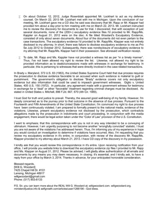 •

On about October 12, 2012, Judge Rosenblatt appointed Mr. Lockhart to act as my defense
counsel. On March 22, 2013 Mr. Lockhart met with me in Michigan. Upon the conclusion of our
meeting, Mr. Lockhart gave me a CD disc he said was discovery that Mr. Rapp or Mr. Klapper had
provided him about a day prior to him meeting with me on March 22, 2013. Mr. Lockhart instructed
me to review the discovery for documents to use for trial. I discovered, that with exception of just
several documents, none of the (200+-) exculpatory evidence files I'd provided to Mr. Rapp/Ms.
Kappler on August 31, 2012 were on the disc. A file titled Woodard's Exculpatory Evidence,
consisted of only about seven documents. About four of the documents did not even pertain to the
case transactions. The exculpatory evidence I'd provided to Mr. Rapp/Ms. Klapper was not entirely
disclosed to my attorney. In short, there was failure to disclose exculpatory evidence to me as Pro
Se July 2012 to October 2012. Subsequently, there was nondisclosure of exculpatory evidence to
my attorney that Mr. Rapp/Ms. Klapper had in their possession. See aforesaid verification receipt.

•

To date, Mr. Rapp and Ms. Kappler have not provided a witness list as per “in a timely manner”.
Thus, I've not been allowed my right to review the list. Likewise, not allowed my right to be
provided information as to deals/concessions made with witnesses in exchange for testimony. In
particular, this is pertaining to witnesses that were directly involved in the case related transactions.

In Brady v. Maryland, 373 U.S. 83 (1963), the United States Supreme Court held that due process requires
the prosecution to disclose evidence favorable to an accused when such evidence is material to guilt or
punishment. The government’s obligation to disclose “Brady” evidence covers not only exculpatory
evidence but also information that could be used to impeach government witnesses. Giglio v. United
States, 405 U.S. 150 (1972). In particular, any agreement made with a government witness for testimony
in exchange for a “deal” or other “favorable” treatment regarding criminal charges must be disclosed. As
stated in United States v. Mitchell, 886 F.2d. 667, 670 (4th Cir. 1989).
I trust God for truth and justice to prevail. Thereby, the assured good well-being of my family. However, I'm
deeply concerned as to the journey prior to that outcome in the absence of due process. Pursuant to the
Fourteenth and Fifth Amendments of the United State Constitution; I'm convinced my right to due process
have been continuously violated. I am prepared to formally present to the national media, evidence of the
violations. Likewise, present exculpatory evidence not disclosed by the prosecution, which contradicts
allegations made by the prosecution in indictments and court proceeding. In conjunction with the media
engagement, there would be legal action taken under the “Color of Law” provision of the U.S. Constitution.
I want to emphasis; that this correspondence with you is not in any way intended to be a conveying of
ultimatum. However, I am urgently purposing to not become another “wrongfully convicted” statistic. I trust
you are not aware of the violations I've addressed herein. Thus, I'm informing you of my experience in hope
you would conduct an investigation to determine if violations have occurred. Also, I'm requesting that you
review my exculpatory evidence in it's entire, in conjunction, with review of the discovery Mr. Rapp/Ms.
Klapper provided to my attorney about March 21, 2013. I have CD copy of the discovery in my possession.
I kindly ask that you would review this correspondence in it's entire. Upon receiving notification from your
office, I will provide you website links to download the exculpatory evidence zip files I provided to Mr. Rapp
and Ms. Klapper on August 31, 2012. Please be advised; I will gladly allow authentication of all emails and
documents by any means you may deem necessary. In closing; it's essential, and I kindly ask, to have a
reply from your office by March 3, 2014. Thanks in advance, for your anticipated honorable consideration.
Blessed regards,
[Will G. Woodard]
7425 Chapel Hill Dr. #101
Lansing, Michigan 48917
willgwoodard@gmail.com
Phone: (517) 853-8133
P.S. Sir, you can learn more about the REAL Will G. Woodard at; willgwoodard.com. willgwoodard.org,
ministerofjustice.info & selfgrowth.com/articles/user/1266196 - God bless.

 