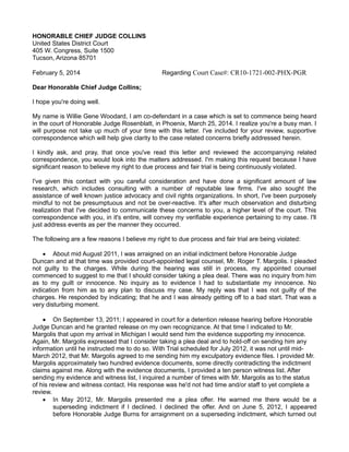 HONORABLE CHIEF JUDGE COLLINS
United States District Court
405 W. Congress, Suite 1500
Tucson, Arizona 85701
February 5, 2014

Regarding Court Case#: CR10-1721-002-PHX-PGR

Dear Honorable Chief Judge Collins;
I hope you're doing well.
My name is Willie Gene Woodard, I am co-defendant in a case which is set to commence being heard
in the court of Honorable Judge Rosenblatt, in Phoenix, March 25, 2014. I realize you're a busy man. I
will purpose not take up much of your time with this letter. I've included for your review, supportive
correspondence which will help give clarity to the case related concerns briefly addressed herein.
I kindly ask, and pray, that once you've read this letter and reviewed the accompanying related
correspondence, you would look into the matters addressed. I'm making this request because I have
significant reason to believe my right to due process and fair trial is being continuously violated.
I've given this contact with you careful consideration and have done a significant amount of law
research, which includes consulting with a number of reputable law firms. I've also sought the
assistance of well known justice advocacy and civil rights organizations. In short, I've been purposely
mindful to not be presumptuous and not be over-reactive. It's after much observation and disturbing
realization that I've decided to communicate these concerns to you, a higher level of the court. This
correspondence with you, in it's entire, will convey my verifiable experience pertaining to my case. I'll
just address events as per the manner they occurred.
The following are a few reasons I believe my right to due process and fair trial are being violated:
 About mid August 2011, I was arraigned on an initial indictment before Honorable Judge
Duncan and at that time was provided court-appointed legal counsel, Mr. Roger T. Margolis. I pleaded
not guilty to the charges. While during the hearing was still in process, my appointed counsel
commenced to suggest to me that I should consider taking a plea deal. There was no inquiry from him
as to my guilt or innocence. No inquiry as to evidence I had to substantiate my innocence. No
indication from him as to any plan to discuss my case. My reply was that I was not guilty of the
charges. He responded by indicating; that he and I was already getting off to a bad start. That was a
very disturbing moment.

 On September 13, 2011; I appeared in court for a detention release hearing before Honorable
Judge Duncan and he granted release on my own recognizance. At that time I indicated to Mr.
Margolis that upon my arrival in Michigan I would send him the evidence supporting my innocence.
Again, Mr. Margolis expressed that I consider taking a plea deal and to hold-off on sending him any
information until he instructed me to do so. With Trial scheduled for July 2012, it was not until midMarch 2012, that Mr. Margolis agreed to me sending him my exculpatory evidence files. I provided Mr.
Margolis approximately two hundred evidence documents, some directly contradicting the indictment
claims against me. Along with the evidence documents, I provided a ten person witness list. After
sending my evidence and witness list, I inquired a number of times with Mr. Margolis as to the status
of his review and witness contact. His response was he'd not had time and/or staff to yet complete a
review.
 In May 2012, Mr. Margolis presented me a plea offer. He warned me there would be a
superseding indictment if I declined. I declined the offer. And on June 5, 2012, I appeared
before Honorable Judge Burns for arraignment on a superseding indictment, which turned out

 