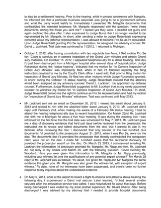 to also be a settlement hearing. Prior to the hearing, while in private conference with Margolis,
he informed me that a particular business associate was going to be a government witness
and what the party would testify to. Immediately I presented Mr. Margolis documents that
contradicted the intended testimony. Mr. Margolis responded with the question; “were these
documents among the those you sent me?” I replied yes they were. I pleaded not guilty and
again declined the plea offer. I also expressed to Judge Burns that I no longer wanted to be
represented by Mr. Margolis. In short; after sending a letter to Judge Rosenblatt expressing
concerns about my defense representation, I was allowed to become Pro Se as I'd requested.
Upon Judge Rosenblatt granting Pro Se representation, he assigned me advisory counsel, Mr.
David L. Lockhart. Trial date was continued to 11/2012. I returned to Michigan.


October 1, 2012, after having consultation with two reputable law firms, I filed motion Pro Se
for; “Court to conduct an in camera inspection of the Grand Jury minutes and certain Grand
Jury materials. On October 15, 2012, I appeared telephonic-ally for a status hearing. That day
I'd just been discharged from a Michigan hospital after several days of hospitalization. Judge
Rosenblatt during the “status hearing”, indicated that my motion for “In Camera Inspection of
Grand Jury Minutes” was improperly filed, when in fact I'd followed explicitly the filing
instruction provided to me by the Court's Clerk office. I need add; that prior to filing motion for
Inspection of Grand Jury Minutes, I'd filed two other motions which Judge Rosenblatt granted.
In short; during the October 15 status hearing, Judge Rosenblatt insisted that the attorney
who'd been assigned as my advisory counsel, David L. Lockhart, be appointed my defense
counsel. Furthermore, Judge Rosenblatt suggested to Mr. Lockhart that as my newly appointed
counsel he withdraw my motion for “In Camera Inspection of Grand Jury Minutes.” In short,
Judge Rosenblatt denied me the right to continue as Pro Se representation and had my motion
for “Inspection of Grand Jury Minutes” withdrawn. Trail was continued until May 2013.



Mr. Lockhart sent me an email on December 30, 2012. I viewed the email about January 5,
2013 and replied to him with the attached letter dated January 9, 2013. Mr. Lockhart didn't
reply until February 2nd, when making me aware of a February 6th status hearing. I had to
attend the hearing telephonic-ally due to recent hospitalization. On March 22nd Mr. Lockhart
met with me in Michigan for about a five hour meeting. It was during the meeting that I was
informed for the first time that the trail date was scheduled for May 7, 2013. Mr. Lockhart gave
me a disc of discovery evidence that he'd just days before received from the prosecutor. He
instructed me to review and select documents from the disc that I wanted to use in my
defense. After reviewing the disc I discovered that only several of the two hundred plus
documents I'd provided to the prosecutor August 31, 2012, when I was Pro Se, were on the
disc. The documents that I'd provided the prosecutor that directly contradicted the conspiracy
claim were not on the disc. I made Mr. Lockhart aware that the reciprocal discovery I'd
provided the prosecutor wasn't on the disc. On March 23 2013, I commenced emailing Mr.
Lockhart the information I'd previously provided Mr. Margolis, Mr. Rapp and him. Mr. Lockhart
did not reply to my emails until March 28, with the following question; “Good morning Mr.
Woodard. Have you ever given this information to Mr. Margolis or Mr. Rapp previously,
including your witness list and the qualifications of any potential expert witness?” My March 28
reply to Mr. Lockhart was as follows: “Hi David, I've given Mr. Rapp and Mr. Margolis the same
evidence I've given you. Mr. Margolis was also given the witness list, with exception of expert
witness.” To date, none of my witnesses have been subpenaed, and there's been no further
response to my inquiries about the undisclosed evidence.



On May 5, 2013, while at the airport to board a flight to Arizona and attend a status hearing the
following day, I experienced a Gand mal seizure. Later learned, I'd had several smaller
seizures after the ambulance service was called. I was hospitalized for about five days. Before
being discharged I was visited by my local pretrial supervisor, Mr. Stuart Chavis. After being
discharged I was advised by my attorney that I needed to provide hospital documents

 