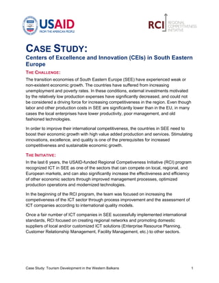             	
                                                	
  

CASE STUDY:
Centers of Excellence and Innovation (CEIs) in South Eastern
Europe
THE CHALLENGE:
The transition economies of South Eastern Europe (SEE) have experienced weak or
non-existent economic growth. The countries have suffered from increasing
unemployment and poverty rates. In these conditions, external investments motivated
by the relatively low production expenses have significantly decreased, and could not
be considered a driving force for increasing competitiveness in the region. Even though
labor and other production costs in SEE are significantly lower than in the EU, in many
cases the local enterprises have lower productivity, poor management, and old
fashioned technologies.

In order to improve their international competitiveness, the countries in SEE need to
boost their economic growth with high value added production and services. Stimulating
innovations, excellence, and quality is one of the prerequisites for increased
competitiveness and sustainable economic growth.

THE INITIATIVE:
In the last 6 years, the USAID-funded Regional Competiveness Initiative (RCI) program
recognized ICT in SEE as one of the sectors that can compete on local, regional, and
European markets, and can also significantly increase the effectiveness and efficiency
of other economic sectors through improved management processes, optimized
production operations and modernized technologies.

In the beginning of the RCI program, the team was focused on increasing the
competiveness of the ICT sector through process improvement and the assessment of
ICT companies according to international quality models.

Once a fair number of ICT companies in SEE successfully implemented international
standards, RCI focused on creating regional networks and promoting domestic
suppliers of local and/or customized ICT solutions (Enterprise Resource Planning,
Customer Relationship Management, Facility Management, etc.) to other sectors.




Case Study: Tourism Development in the Western Balkans                                    1	
  
 