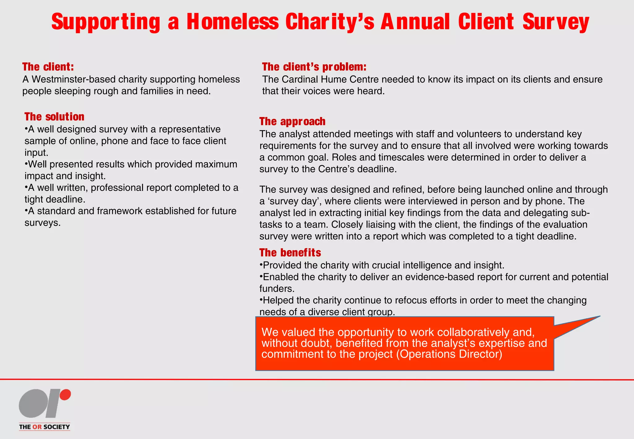 Supporting a Homeless Charity’s Annual Client Survey
The client:
A Westminster-based charity supporting homeless
people sleeping rough and families in need.
The client’s problem:
The Cardinal Hume Centre needed to know its impact on its clients and ensure
that their voices were heard.
The solution
•A well designed survey with a representative
sample of online, phone and face to face client
input.
•Well presented results which provided maximum
impact and insight.
•A well written, professional report completed to a 
tight deadline.
•A standard and framework established for future
surveys.
The benefits
•Provided the charity with crucial intelligence and insight.
•Enabled the charity to deliver an evidence-based report for current and potential
funders.
•Helped the charity continue to refocus efforts in order to meet the changing
needs of a diverse client group.
The approach
The analyst attended meetings with staff and volunteers to understand key
requirements for the survey and to ensure that all involved were working towards
a common goal. Roles and timescales were determined in order to deliver a
survey to the Centre’s deadline.
The survey was designed and refined, before being launched online and through
a ‘survey day’, where clients were interviewed in person and by phone. The
analyst led in extracting initial key findings from the data and delegating sub-
tasks to a team. Closely liaising with the client, the findings of the evaluation
survey were written into a report which was completed to a tight deadline.
We valued the opportunity to work collaboratively and,
without doubt, benefited from the analyst’s expertise and
commitment to the project (Operations Director)
 