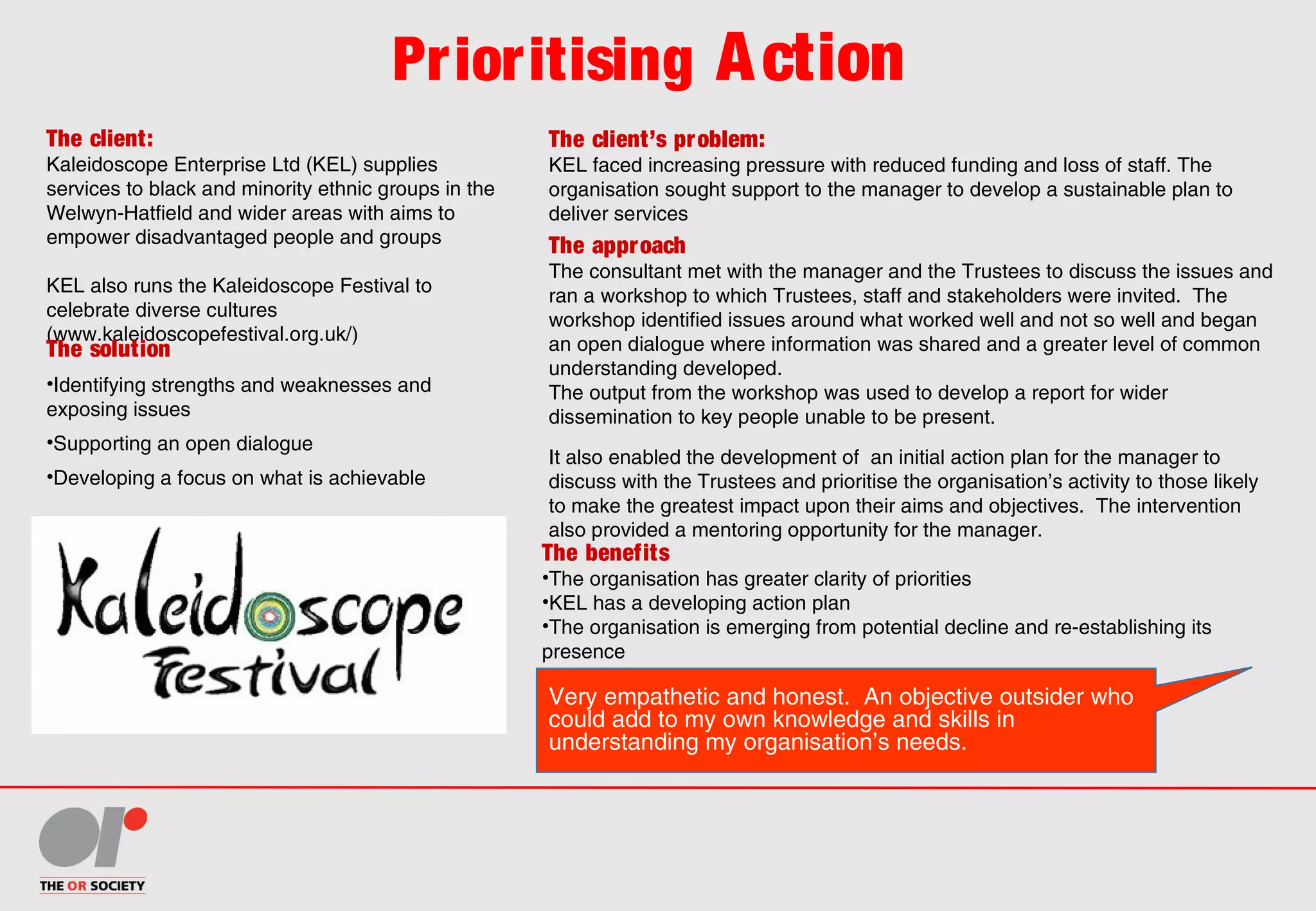 Prioritising Action
The client:
Kaleidoscope Enterprise Ltd (KEL) supplies
services to black and minority ethnic groups in the
Welwyn-Hatfield and wider areas with aims to
empower disadvantaged people and groups
KEL also runs the Kaleidoscope Festival to
celebrate diverse cultures
(www.kaleidoscopefestival.org.uk/)
The client’s problem:
KEL faced increasing pressure with reduced funding and loss of staff. The
organisation sought support to the manager to develop a sustainable plan to
deliver services
The solution
•Identifying strengths and weaknesses and
exposing issues
•Supporting an open dialogue
•Developing a focus on what is achievable
The benefits
•The organisation has greater clarity of priorities
•KEL has a developing action plan
•The organisation is emerging from potential decline and re-establishing its
presence
The approach
The consultant met with the manager and the Trustees to discuss the issues and
ran a workshop to which Trustees, staff and stakeholders were invited. The
workshop identified issues around what worked well and not so well and began
an open dialogue where information was shared and a greater level of common
understanding developed.
The output from the workshop was used to develop a report for wider
dissemination to key people unable to be present.
It also enabled the development of an initial action plan for the manager to
discuss with the Trustees and prioritise the organisation’s activity to those likely
to make the greatest impact upon their aims and objectives. The intervention
also provided a mentoring opportunity for the manager.
Very empathetic and honest. An objective outsider who
could add to my own knowledge and skills in
understanding my organisation’s needs.
 