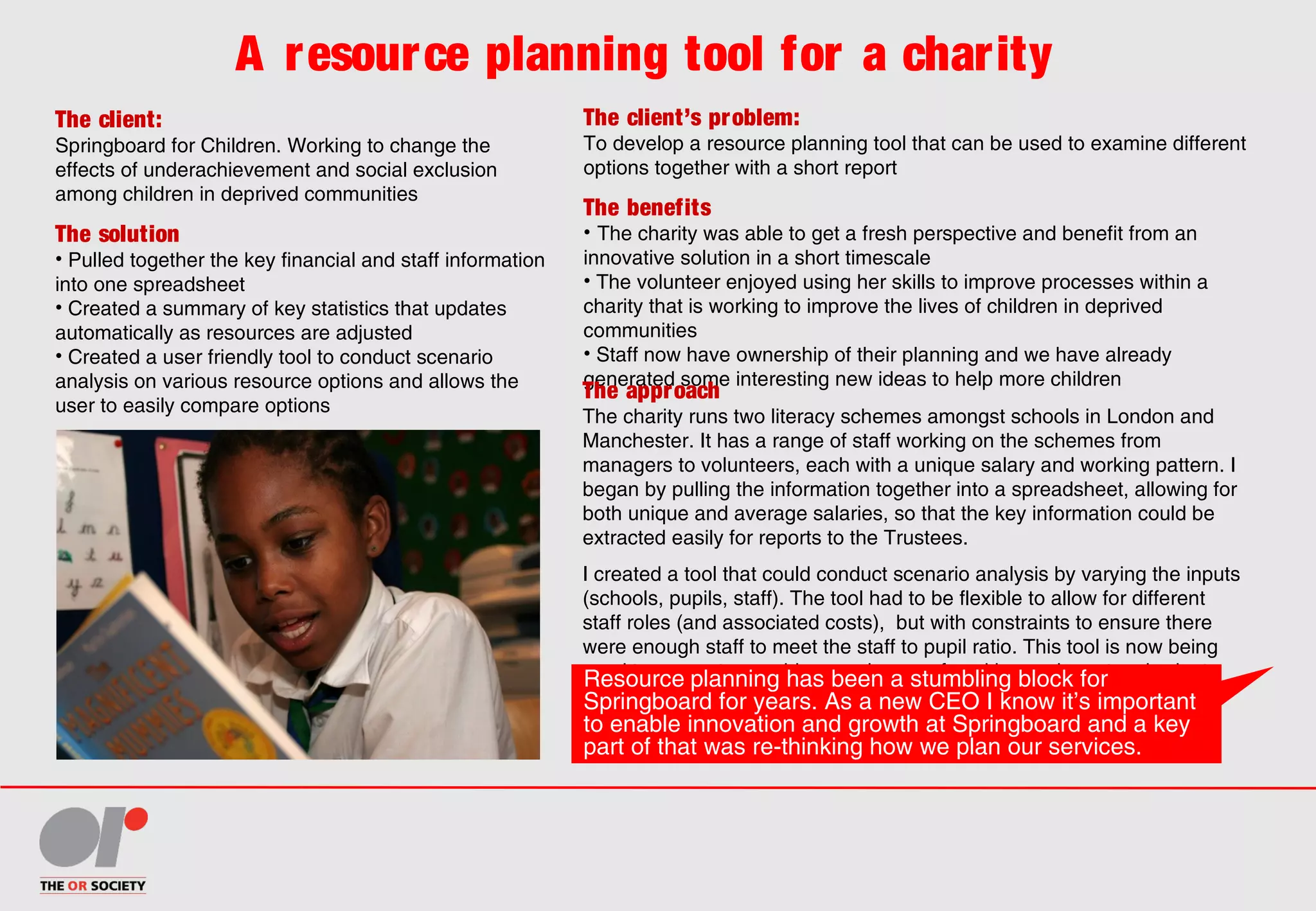 A resource planning tool for a charity
The client:
Springboard for Children. Working to change the
effects of underachievement and social exclusion
among children in deprived communities
The client’s problem:
To develop a resource planning tool that can be used to examine different
options together with a short report
The solution
• Pulled together the key financial and staff information
into one spreadsheet
• Created a summary of key statistics that updates
automatically as resources are adjusted
• Created a user friendly tool to conduct scenario
analysis on various resource options and allows the
user to easily compare options
The benefits
• The charity was able to get a fresh perspective and benefit from an
innovative solution in a short timescale
• The volunteer enjoyed using her skills to improve processes within a
charity that is working to improve the lives of children in deprived
communities
• Staff now have ownership of their planning and we have already
generated some interesting new ideas to help more children
The approach
The charity runs two literacy schemes amongst schools in London and
Manchester. It has a range of staff working on the schemes from
managers to volunteers, each with a unique salary and working pattern. I
began by pulling the information together into a spreadsheet, allowing for
both unique and average salaries, so that the key information could be
extracted easily for reports to the Trustees.
I created a tool that could conduct scenario analysis by varying the inputs
(schools, pupils, staff). The tool had to be flexible to allow for different
staff roles (and associated costs), but with constraints to ensure there
were enough staff to meet the staff to pupil ratio. This tool is now being
used to generate new ideas and ways of working and create a budget
plan for 2014/2015 academic year and beyond.
Resource planning has been a stumbling block for
Springboard for years. As a new CEO I know it’s important
to enable innovation and growth at Springboard and a key
part of that was re-thinking how we plan our services.
 