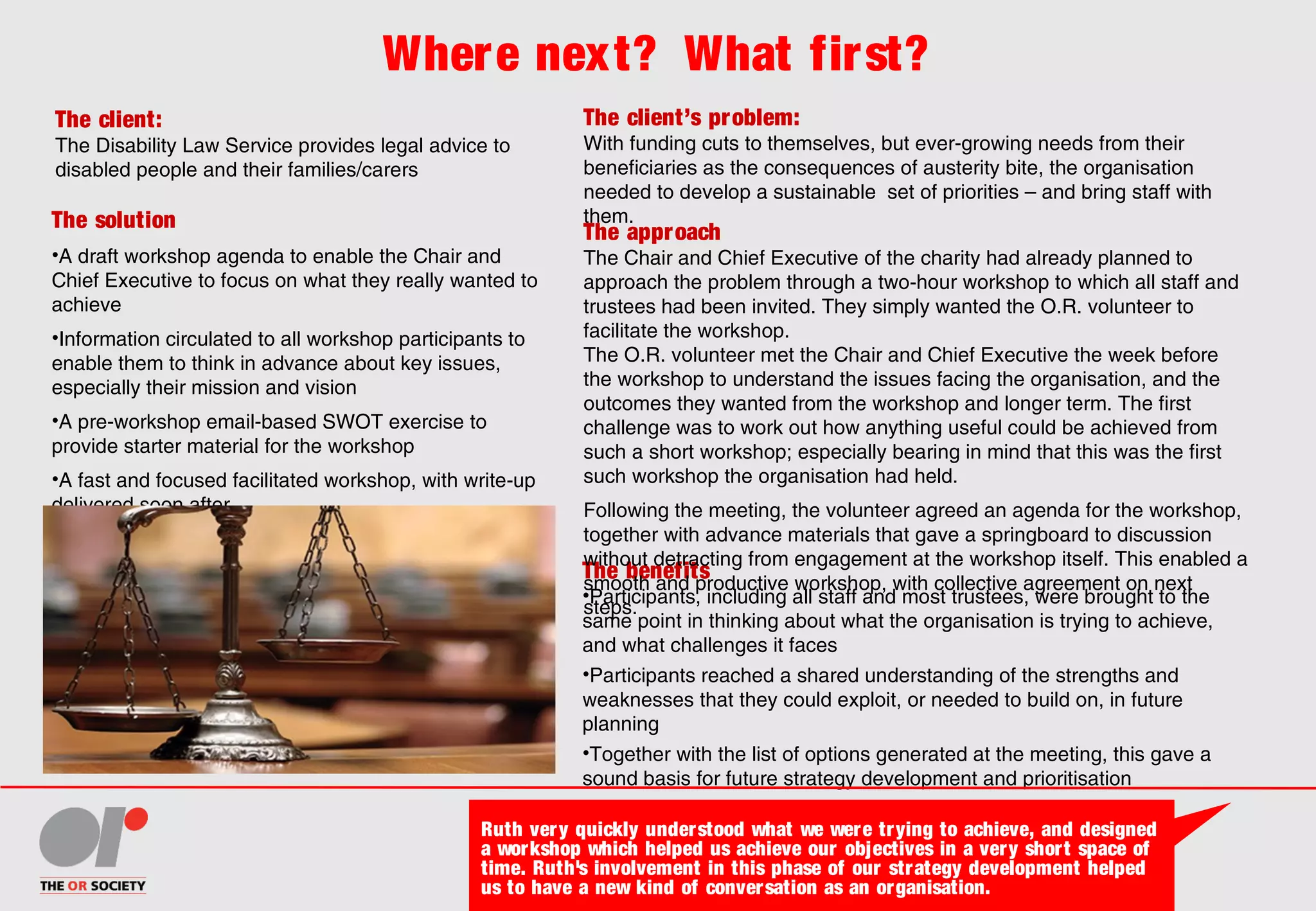 Where next? What first?
The client:
The Disability Law Service provides legal advice to
disabled people and their families/carers
The client’s problem:
With funding cuts to themselves, but ever-growing needs from their
beneficiaries as the consequences of austerity bite, the organisation
needed to develop a sustainable set of priorities – and bring staff with
them.The solution
•A draft workshop agenda to enable the Chair and
Chief Executive to focus on what they really wanted to
achieve
•Information circulated to all workshop participants to
enable them to think in advance about key issues,
especially their mission and vision
•A pre-workshop email-based SWOT exercise to
provide starter material for the workshop
•A fast and focused facilitated workshop, with write-up
delivered soon after
The benefits
•Participants, including all staff and most trustees, were brought to the
same point in thinking about what the organisation is trying to achieve,
and what challenges it faces
•Participants reached a shared understanding of the strengths and
weaknesses that they could exploit, or needed to build on, in future
planning
•Together with the list of options generated at the meeting, this gave a
sound basis for future strategy development and prioritisation
The approach
The Chair and Chief Executive of the charity had already planned to
approach the problem through a two-hour workshop to which all staff and
trustees had been invited. They simply wanted the O.R. volunteer to
facilitate the workshop.
The O.R. volunteer met the Chair and Chief Executive the week before
the workshop to understand the issues facing the organisation, and the
outcomes they wanted from the workshop and longer term. The first
challenge was to work out how anything useful could be achieved from
such a short workshop; especially bearing in mind that this was the first
such workshop the organisation had held.
Following the meeting, the volunteer agreed an agenda for the workshop,
together with advance materials that gave a springboard to discussion
without detracting from engagement at the workshop itself. This enabled a
smooth and productive workshop, with collective agreement on next
steps.
Ruth very quickly understood what we were trying to achieve, and designed
a workshop which helped us achieve our objectives in a very short space of
time. Ruth's involvement in this phase of our strategy development helped
us to have a new kind of conversation as an organisation.
 