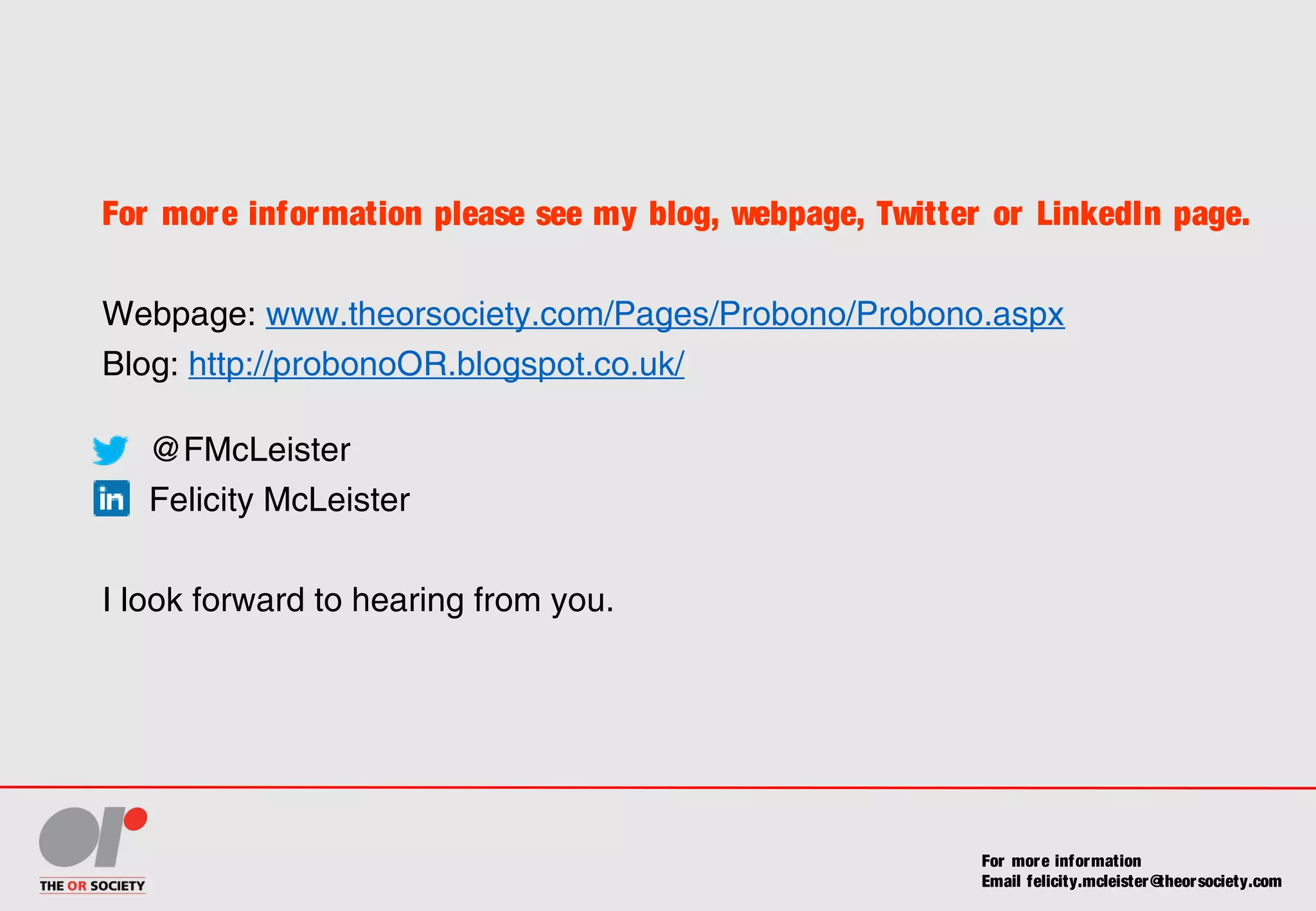 For more information please see my blog, webpage, Twitter or LinkedIn page.
Webpage: www.theorsociety.com/Pages/Probono/Probono.aspx
Blog: http://probonoOR.blogspot.co.uk/
@FMcLeister
Felicity McLeister
I look forward to hearing from you.
For more information
Email felicity.mcleister@theorsociety.com
 