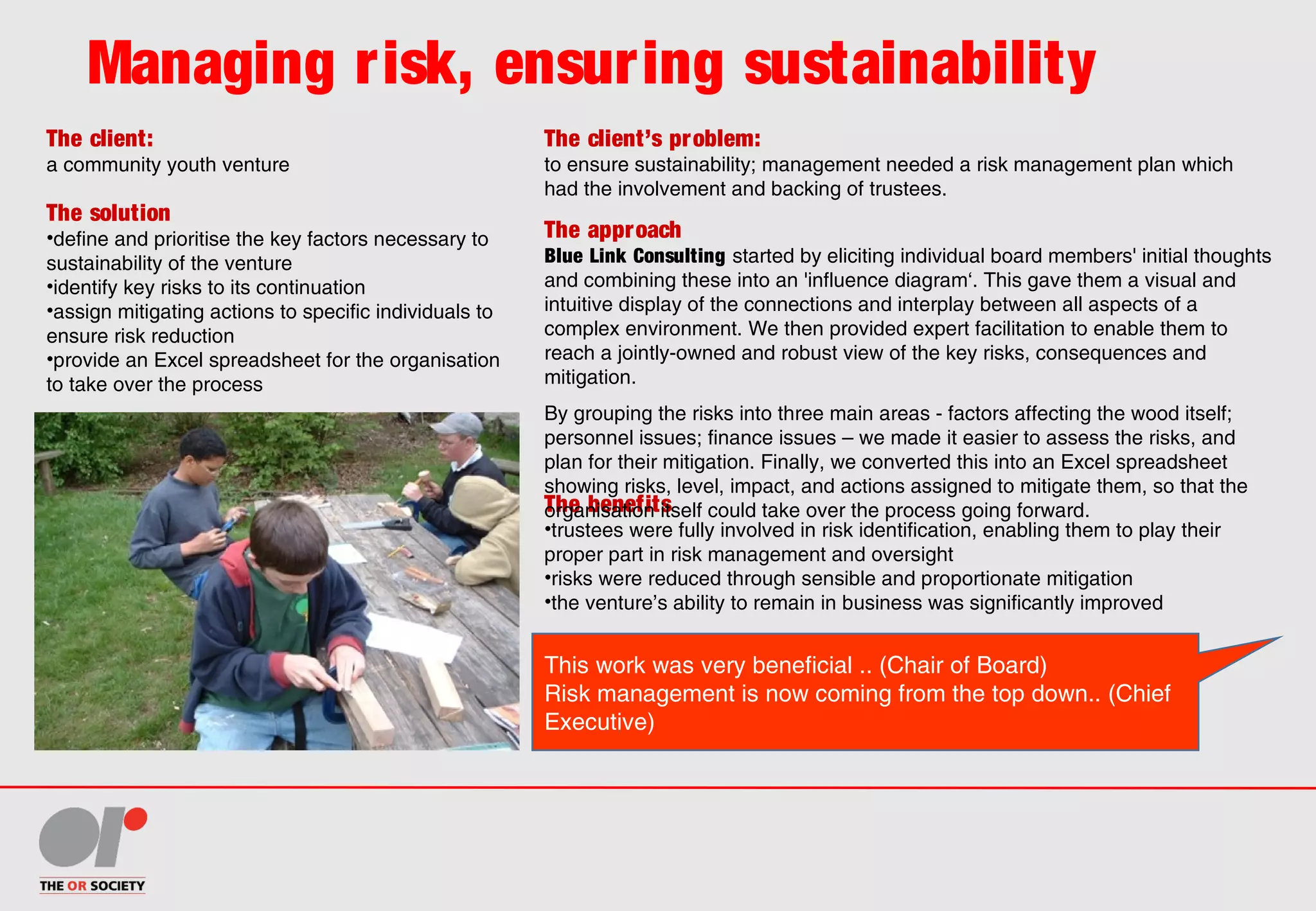 Managing risk, ensuring sustainability
The client:
a community youth venture
The client’s problem:
to ensure sustainability; management needed a risk management plan which
had the involvement and backing of trustees.
The solution
•define and prioritise the key factors necessary to
sustainability of the venture
•identify key risks to its continuation
•assign mitigating actions to specific individuals to
ensure risk reduction
•provide an Excel spreadsheet for the organisation
to take over the process
The benefits
•trustees were fully involved in risk identification, enabling them to play their
proper part in risk management and oversight
•risks were reduced through sensible and proportionate mitigation
•the venture’s ability to remain in business was significantly improved
The approach
Blue Link Consulting started by eliciting individual board members' initial thoughts
and combining these into an 'influence diagram‘. This gave them a visual and
intuitive display of the connections and interplay between all aspects of a
complex environment. We then provided expert facilitation to enable them to
reach a jointly-owned and robust view of the key risks, consequences and
mitigation.
By grouping the risks into three main areas - factors affecting the wood itself;
personnel issues; finance issues – we made it easier to assess the risks, and
plan for their mitigation. Finally, we converted this into an Excel spreadsheet
showing risks, level, impact, and actions assigned to mitigate them, so that the
organisation itself could take over the process going forward.
This work was very beneficial .. (Chair of Board)
Risk management is now coming from the top down.. (Chief
Executive)
 