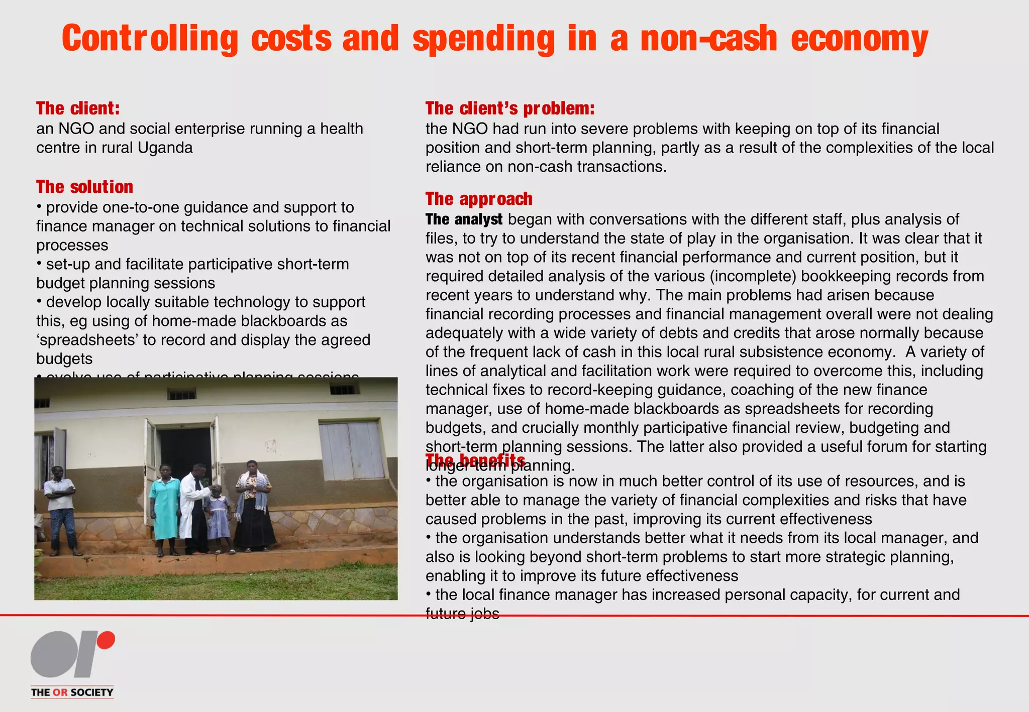 The client:
an NGO and social enterprise running a health
centre in rural Uganda
The client’s problem:
the NGO had run into severe problems with keeping on top of its financial
position and short-term planning, partly as a result of the complexities of the local
reliance on non-cash transactions.
The solution
• provide one-to-one guidance and support to
finance manager on technical solutions to financial
processes
• set-up and facilitate participative short-term
budget planning sessions
• develop locally suitable technology to support
this, eg using of home-made blackboards as
‘spreadsheets’ to record and display the agreed
budgets
• evolve use of participative planning sessions,
once working, to start to address planning beyond
short-term
The benefits
• the organisation is now in much better control of its use of resources, and is
better able to manage the variety of financial complexities and risks that have
caused problems in the past, improving its current effectiveness
• the organisation understands better what it needs from its local manager, and
also is looking beyond short-term problems to start more strategic planning,
enabling it to improve its future effectiveness
• the local finance manager has increased personal capacity, for current and
future jobs
The approach
The analyst began with conversations with the different staff, plus analysis of
files, to try to understand the state of play in the organisation. It was clear that it
was not on top of its recent financial performance and current position, but it
required detailed analysis of the various (incomplete) bookkeeping records from
recent years to understand why. The main problems had arisen because
financial recording processes and financial management overall were not dealing
adequately with a wide variety of debts and credits that arose normally because
of the frequent lack of cash in this local rural subsistence economy. A variety of
lines of analytical and facilitation work were required to overcome this, including
technical fixes to record-keeping guidance, coaching of the new finance
manager, use of home-made blackboards as spreadsheets for recording
budgets, and crucially monthly participative financial review, budgeting and
short-term planning sessions. The latter also provided a useful forum for starting
longer-term planning.
Controlling costs and spending in a non-cash economy
 
