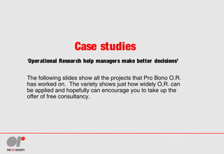 Case studies
‘Operational Research help managers make better decisions’
The following slides show all the projects that Pro Bono O.R.
has worked on. The variety shows just how widely O,R. can
be applied and hopefully can encourage you to take up the
offer of free consultancy.
 