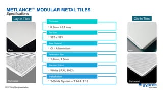 METLANCE™ MODULAR METAL TILES
Specifications
Title of the presentation
125 /
• 0.5mm / 0.7 mm
Thickness
• 595 x 595
Tile Size
• GI / Alluminium
Base Material
• 1.8mm, 2.5mm
Perforation Size
• White ( RAL 9003)
Standard Colour
• T-Grids System – T 24 & T 15
Installation
Lay In Tiles Clip In Tiles
Plain
Perforated
Perforated
Plain
 