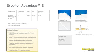 ©
Ecophon
Group
Ecophon Advantage™ E
Type of Tile Thickness
in mm
NRC LR Humidity
Resistance
Ecophon
Advantage™
E Tech
15 0.95 0.83 0.95
NRC – Noise reduction Coefficient
LR – Light reflectance
Advantage E tile Section of Advantage E
system with Connect T24
Edge Detail – Narrow Reveal Edge
Size in mm
600x600
1200x600
Unique features
 0.9 NRC ceiling- fibre-glass material in 15 mm
thickness
 Class A sound absorber with high light reflectance
 Creates better aesthetics with no pin holes
 Very high Moisture resistance (anti-sagging
properties)
 Dry dusting and vacuum cleaning properties
 Green certified (70% recycled content)
 