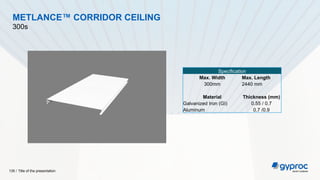 Title of the presentation
135 /
METLANCE™ CORRIDOR CEILING
300s
Specification
Max. Width Max. Length
300mm 2440 mm
Material Thickness (mm)
Galvanized Iron (GI) 0.55 / 0.7
Aluminum 0.7 /0.9
 
