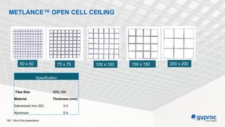 Title of the presentation
138 /
METLANCE™ OPEN CELL CEILING
Specification
Tiles Size 595x 595
Material Thickness (mm)
Galvanized Iron (GI) 0.4
Aluminum 0.4
50 x 50 75 x 75 100 x 100 150 x 150 200 x 200
 