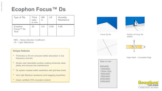 ©
Ecophon
Group
Ecophon Focus™ Ds
Type of Tile Thick
ness
in mm
NR
C
LR Humidity
Resistance
Ecophon
Focus™ Ds
Tech
20 0.9 0.85 0.95
NRC – Noise réduction Coefficient
LR – Light réflectance
Focus Ds tile Section of Focus Ds
system
Edge Detail – Concealed Edge
Size in mm
600x600
1200x600
1200x1200
1600x600
1800x600
2000x600
2400x600
Unique features
 Thickness is 20 mm (ensures better absorption in low
frequency sounds)
 Akutex (wet cleanable) surface coating enhances clean
ability and ensures low maintenance
 Ds system creates better aesthetics with grid-less looks
 Very high Moisture resistance (anti-sagging properties)
 Green certified (70% recycled content)
 