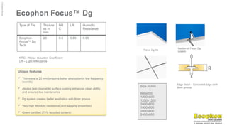©
Ecophon
Group
Ecophon Focus™ Dg
Type of Tile Thickne
ss in
mm
NR
C
LR Humidity
Resistance
Ecophon
Focus™ Dg
Tech
20 0.9 0.85 0.95
NRC – Noise réduction Coefficient
LR – Light réflectance
Focus Dg tile
Section of Focus Dg
system
Edge Detail – Concealed Edge (with
8mm groove)
Size in mm
600x600
1200x600
1200x1200
1600x600
1800x600
2000x600
2400x600
Unique features
 Thickness is 20 mm (ensures better absorption in low frequency
sounds)
 Akutex (wet cleanable) surface coating enhances clean ability
and ensures low maintenance
 Dg system creates better aesthetics with 8mm groove
 Very high Moisture resistance (anti-sagging properties)
 Green certified (70% recycled content)
 