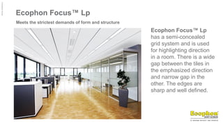 ©
Ecophon
Group
Ecophon Focus™ Lp
Meets the strictest demands of form and structure
Ecophon Focus™ Lp
has a semi-concealed
grid system and is used
for highlighting direction
in a room. There is a wide
gap between the tiles in
the emphasized direction
and narrow gap in the
other. The edges are
sharp and well defined.
 