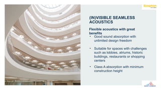 • Good sound absorption with
unlimited design freedom
• Suitable for spaces with challenges
such as lobbies, atriums, historic
buildings, restaurants or shopping
centers
• Class A absorption with minimum
construction height
Flexible acoustics with great
benefits
(IN)VISIBLE SEAMLESS
ACOUSTICS
 