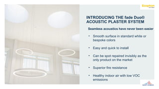 INTRODUCING THE fade Duo®
ACOUSTIC PLASTER SYSTEM
Seamless acoustics have never been easier
• Smooth surface in standard white or
bespoke colors
• Easy and quick to install
• Can be spot repaired invisibly as the
only product on the market
• Superior fire resistance
• Healthy indoor air with low VOC
emissions
 