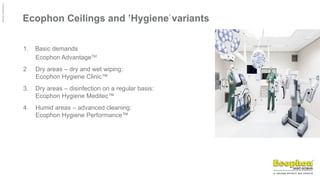 ©
Ecophon
Group
Ecophon Ceilings and ’Hygiene’
variants
1. Basic demands
Ecophon AdvantageTM
2 Dry areas – dry and wet wiping:
Ecophon Hygiene Clinic™
3. Dry areas – disinfection on a regular basis:
Ecophon Hygiene Meditec™
4. Humid areas – advanced cleaning:
Ecophon Hygiene Performance™
 