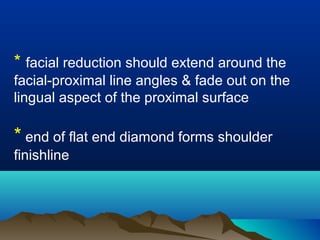 * facial reduction should extend around the
facial-proximal line angles & fade out on the
lingual aspect of the proximal surface
* end of flat end diamond forms shoulder
finishline
 