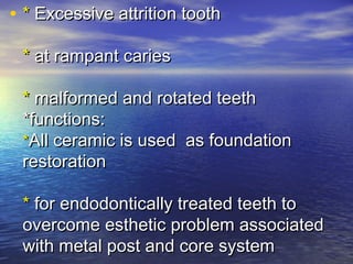 • ** Excessive attrition toothExcessive attrition tooth
** at rampant cariesat rampant caries
** malformed and rotated teethmalformed and rotated teeth
*functions:*functions:
**All ceramic is used as foundationAll ceramic is used as foundation
restorationrestoration
** for endodontically treated teeth tofor endodontically treated teeth to
overcome esthetic problem associatedovercome esthetic problem associated
with metal post and core systemwith metal post and core system
 