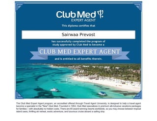 The Club Med Expert Agent program, an accredited offered through Travel Agent University, is designed to help a travel agent
become a specialist in the "New" Club Med. Founded in 1953, Club Med specializes in premium all-inclusive vacations packages
for families – with absolutely no hidden costs. There are 65 award-winning resorts worldwide, so you may choose between tropical
island oasis, thrilling ski retreat, exotic adventure, and luxurious cruise aboard a sailing ship.
 