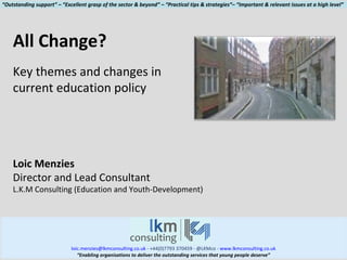 [email_address]  - +44(0)7793 370459 - @LKMco -  www.lkmconsulting.co.uk “ Enabling organisations to deliver the outstanding services that young people deserve” All Change? Key themes and changes in current education policy Loic Menzies Director and Lead Consultant L.K.M Consulting (Education and Youth-Development) “ Outstanding support” – “Excellent grasp of the sector & beyond” – “Practical tips & strategies”– “Important & relevant issues at a high level” 