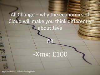 All Change – why the economics of
Cloud will make you think differently
about Java
OR
-Xmx: £100
https://www.flickr.com/photos/teegardin/
 