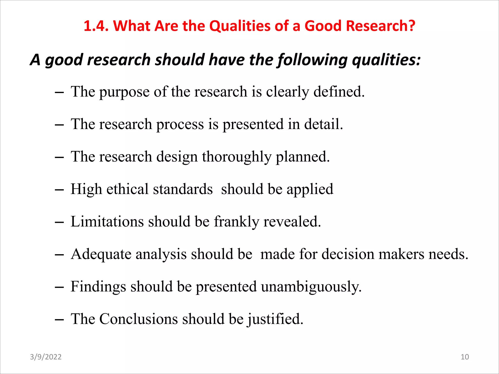 1.4. What Are the Qualities of a Good Research?
A good research should have the following qualities:
– The purpose of the research is clearly defined.
– The research process is presented in detail.
– The research design thoroughly planned.
– High ethical standards should be applied
– Limitations should be frankly revealed.
– Adequate analysis should be made for decision makers needs.
– Findings should be presented unambiguously.
– The Conclusions should be justified.
3/9/2022 10
 